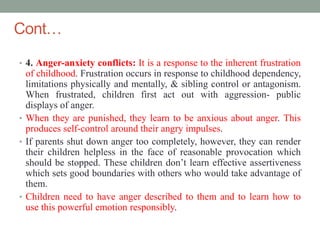Cont…
• 4. Anger-anxiety conflicts: It is a response to the inherent frustration
of childhood. Frustration occurs in response to childhood dependency,
limitations physically and mentally, & sibling control or antagonism.
When frustrated, children first act out with aggression- public
displays of anger.
• When they are punished, they learn to be anxious about anger. This
produces self-control around their angry impulses.
• If parents shut down anger too completely, however, they can render
their children helpless in the face of reasonable provocation which
should be stopped. These children don’t learn effective assertiveness
which sets good boundaries with others who would take advantage of
them.
• Children need to have anger described to them and to learn how to
use this powerful emotion responsibly.
 