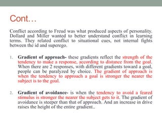 Cont…
Conflict according to Freud was what produced aspects of personality.
Dollard and Miller wanted to better understand conflict in learning
terms. They related conflict to situational cues, not internal fights
between the id and superego.
1. Gradient of approach- these gradients reflect the strength of the
tendency to make a response, according to distance from the goal.
When there are 2 responses, with different gradients toward a goal,
people can be paralyzed by choice. The gradient of approach is
when the tendency to approach a goal is stronger the nearer the
subject is to the goal.
2. Gradient of avoidance- is when the tendency to avoid a feared
stimulus is stronger the nearer the subject gets to it. The gradient of
avoidance is steeper than that of approach. And an increase in drive
raises the height of the entire gradient..
 
