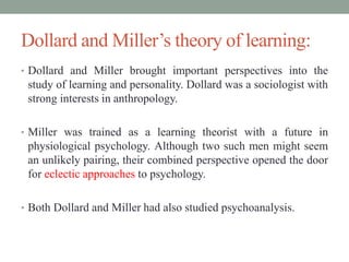 Dollard and Miller’s theory of learning:
• Dollard and Miller brought important perspectives into the
study of learning and personality. Dollard was a sociologist with
strong interests in anthropology.
• Miller was trained as a learning theorist with a future in
physiological psychology. Although two such men might seem
an unlikely pairing, their combined perspective opened the door
for eclectic approaches to psychology.
• Both Dollard and Miller had also studied psychoanalysis.
 