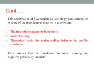 Cont…..
• This combination of psychoanalysis, sociology, and learning led
to some of the most famous theories in psychology:
1. The frustration-aggression hypothesis,
2. Social learning,
3. Theoretical basis for understanding behavior in conflict
situations.
• These studies laid the foundation for social learning and
cognitive personality theorists.
 