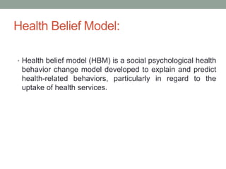 Health Belief Model:
• Health belief model (HBM) is a social psychological health
behavior change model developed to explain and predict
health-related behaviors, particularly in regard to the
uptake of health services.
 