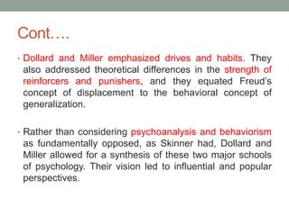 Cont….
• Dollard and Miller emphasized drives and habits. They
also addressed theoretical differences in the strength of
reinforcers and punishers, and they equated Freud’s
concept of displacement to the behavioral concept of
generalization.
• Rather than considering psychoanalysis and behaviorism
as fundamentally opposed, as Skinner had, Dollard and
Miller allowed for a synthesis of these two major schools
of psychology. Their vision led to influential and popular
perspectives.
 