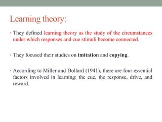 Learning theory:
• They defined learning theory as the study of the circumstances
under which responses and cue stimuli become connected.
• They focused their studies on imitation and copying.
• According to Miller and Dollard (1941), there are four essential
factors involved in learning: the cue, the response, drive, and
reward.
 