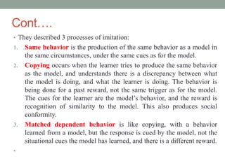 Cont….
• They described 3 processes of imitation:
1. Same behavior is the production of the same behavior as a model in
the same circumstances, under the same cues as for the model.
2. Copying occurs when the learner tries to produce the same behavior
as the model, and understands there is a discrepancy between what
the model is doing, and what the learner is doing. The behavior is
being done for a past reward, not the same trigger as for the model.
The cues for the learner are the model’s behavior, and the reward is
recognition of similarity to the model. This also produces social
conformity.
3. Matched dependent behavior is like copying, with a behavior
learned from a model, but the response is cued by the model, not the
situational cues the model has learned, and there is a different reward.
•
 