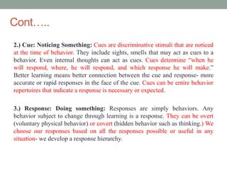 Cont…..
2.) Cue: Noticing Something: Cues are discriminative stimuli that are noticed
at the time of behavior. They include sights, smells that may act as cues to a
behavior. Even internal thoughts can act as cues. Cues determine “when he
will respond, where, he will respond, and which response he will make.”
Better learning means better connection between the cue and response- more
accurate or rapid responses in the face of the cue. Cues can be entire behavior
repertoires that indicate a response is necessary or expected.
3.) Response: Doing something: Responses are simply behaviors. Any
behavior subject to change through learning is a response. They can be overt
(voluntary physical behavior) or covert (hidden behavior such as thinking.) We
choose our responses based on all the responses possible or useful in any
situation- we develop a response hierarchy.
 