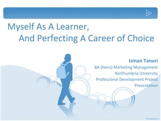 Myself As A Learner, Isman Tanuri BA (Hons) Marketing Management Northumbria University Professional Development Project Presentation And Perfecting A Career of Choice 