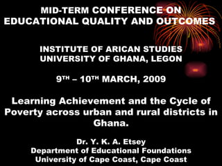 MID-TERM CONFERENCE ON
EDUCATIONAL QUALITY AND OUTCOMES

       INSTITUTE OF ARICAN STUDIES
       UNIVERSITY OF GHANA, LEGON

          9TH – 10TH MARCH, 2009

 Learning Achievement and the Cycle of
Poverty across urban and rural districts in
                 Ghana.
                Dr. Y. K. A. Etsey
     Department of Educational Foundations
      University of Cape Coast, Cape Coast
 