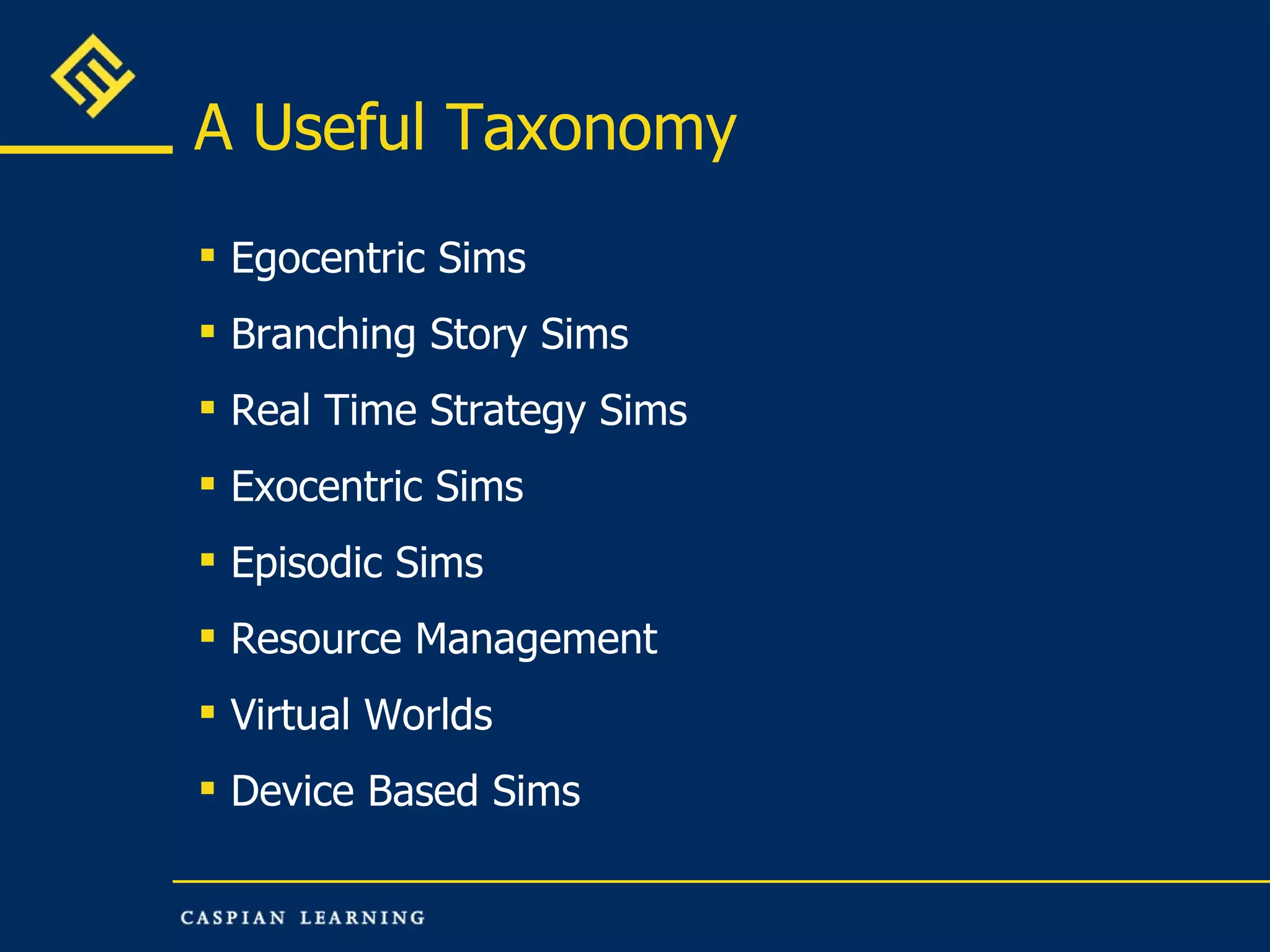 A Useful Taxonomy  Egocentric Sims Branching Story Sims Real Time Strategy Sims Exocentric Sims Episodic Sims Resource Management Virtual Worlds Device Based Sims 