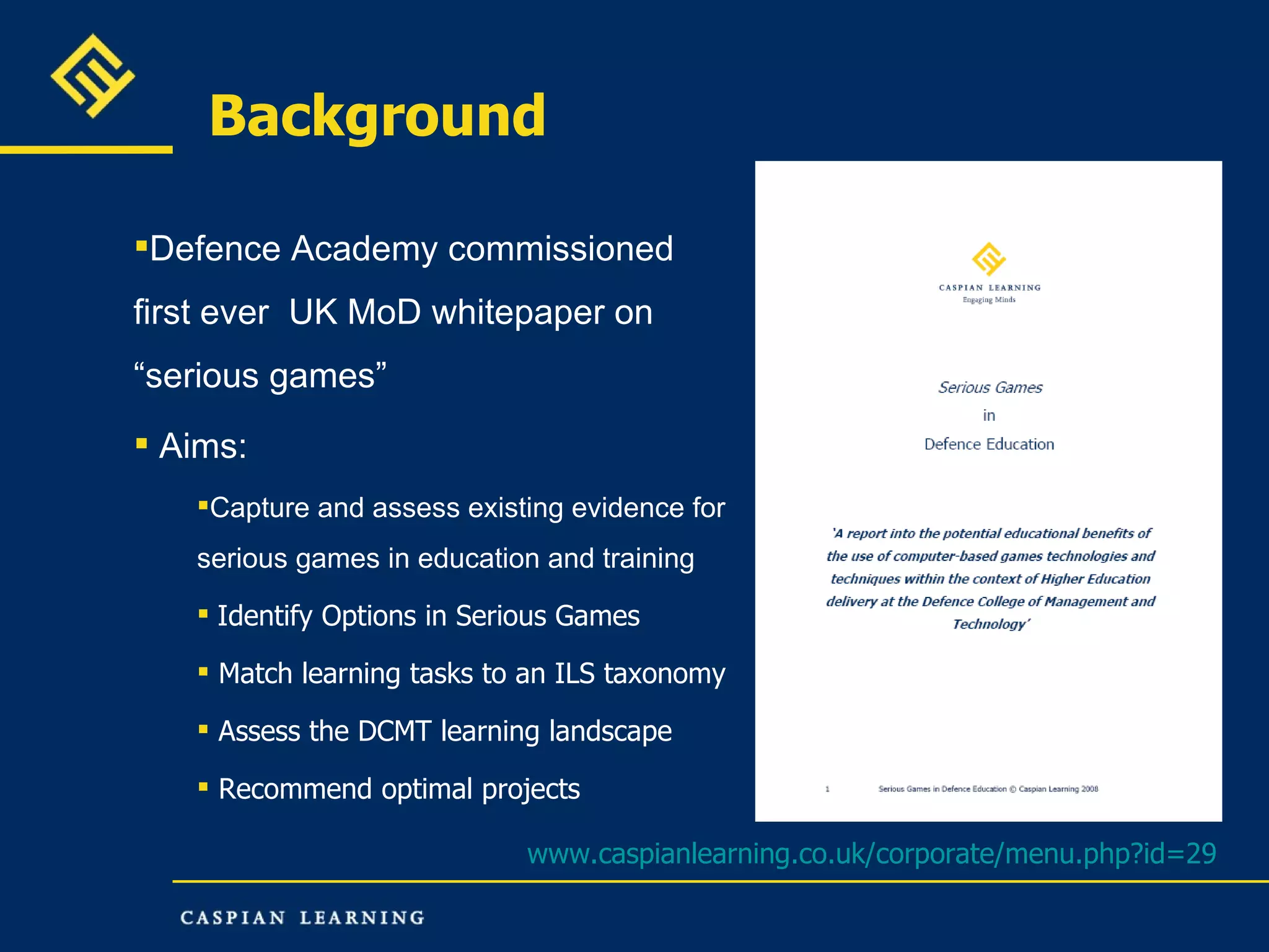 Background Defence Academy commissioned first ever  UK MoD whitepaper on “serious games” Aims: Capture and assess existing evidence for serious games in education and training  Identify Options in Serious Games Match learning tasks to an ILS taxonomy Assess the DCMT learning landscape Recommend optimal projects www.caspianlearning.co.uk/corporate/menu.php?id=29   
