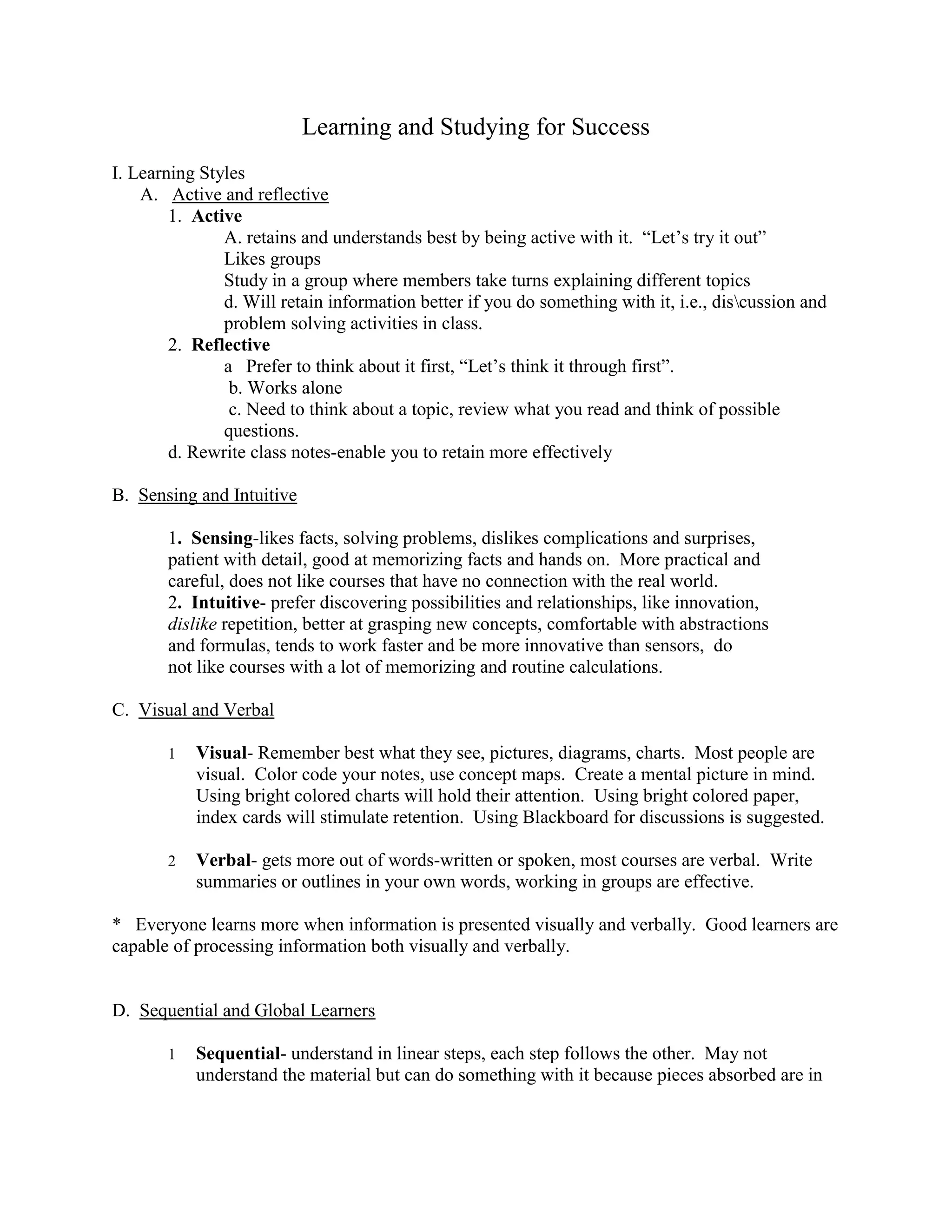 Learning and Studying for Success
I. Learning Styles
    A. Active and reflective
        1. Active
               A. retains and understands best by being active with it. “Let’s try it out”
               Likes groups
               Study in a group where members take turns explaining different topics
               d. Will retain information better if you do something with it, i.e., discussion and
               problem solving activities in class.
        2. Reflective
               a Prefer to think about it first, “Let’s think it through first”.
                b. Works alone
                c. Need to think about a topic, review what you read and think of possible
               questions.
        d. Rewrite class notes-enable you to retain more effectively

B. Sensing and Intuitive

       1. Sensing-likes facts, solving problems, dislikes complications and surprises,
       patient with detail, good at memorizing facts and hands on. More practical and
       careful, does not like courses that have no connection with the real world.
       2. Intuitive- prefer discovering possibilities and relationships, like innovation,
       dislike repetition, better at grasping new concepts, comfortable with abstractions
       and formulas, tends to work faster and be more innovative than sensors, do
       not like courses with a lot of memorizing and routine calculations.

C. Visual and Verbal

       1   Visual- Remember best what they see, pictures, diagrams, charts. Most people are
           visual. Color code your notes, use concept maps. Create a mental picture in mind.
           Using bright colored charts will hold their attention. Using bright colored paper,
           index cards will stimulate retention. Using Blackboard for discussions is suggested.

       2   Verbal- gets more out of words-written or spoken, most courses are verbal. Write
           summaries or outlines in your own words, working in groups are effective.

* Everyone learns more when information is presented visually and verbally. Good learners are
capable of processing information both visually and verbally.


D. Sequential and Global Learners

       1   Sequential- understand in linear steps, each step follows the other. May not
           understand the material but can do something with it because pieces absorbed are in
 