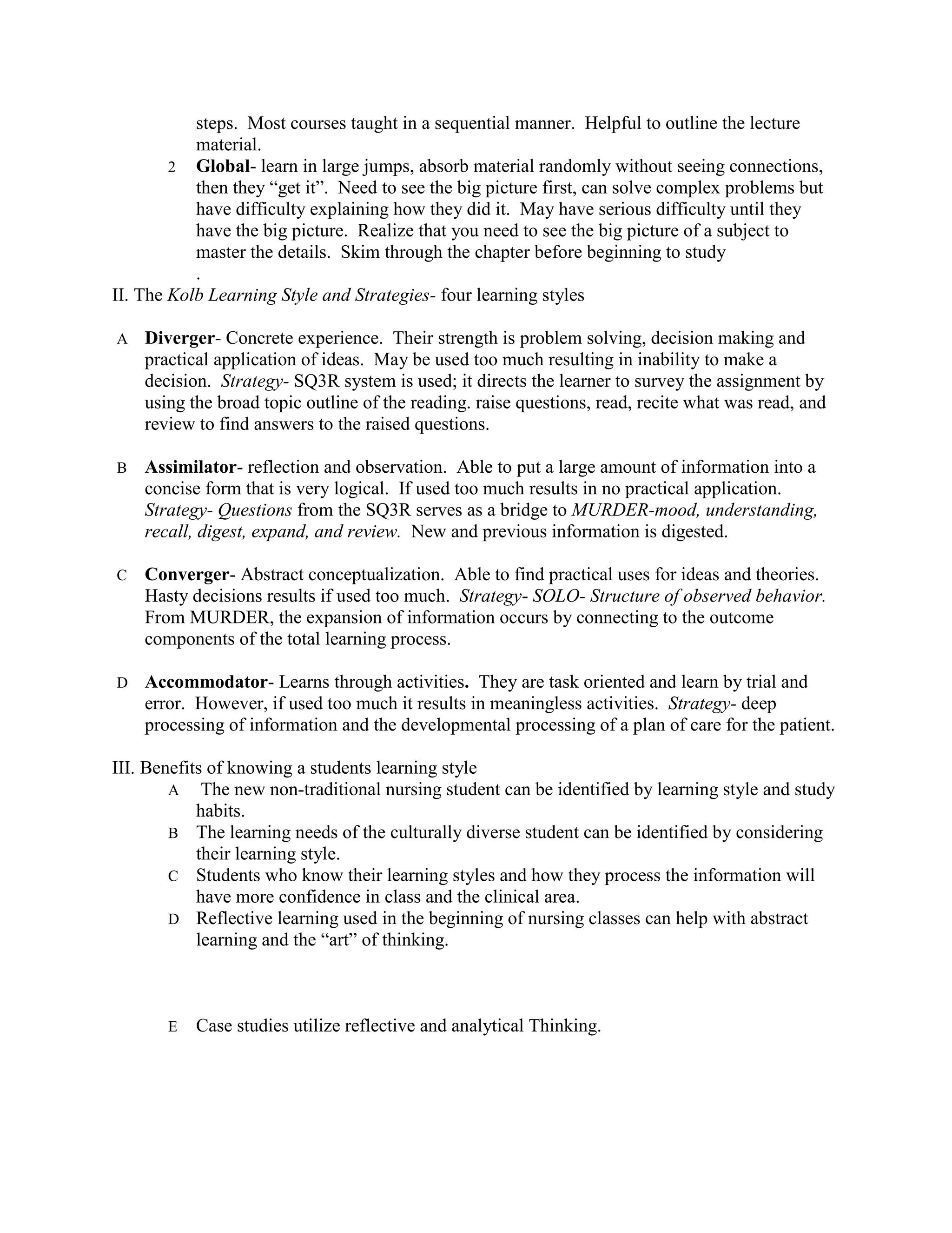 steps. Most courses taught in a sequential manner. Helpful to outline the lecture
           material.
        2 Global- learn in large jumps, absorb material randomly without seeing connections,
           then they “get it”. Need to see the big picture first, can solve complex problems but
           have difficulty explaining how they did it. May have serious difficulty until they
           have the big picture. Realize that you need to see the big picture of a subject to
           master the details. Skim through the chapter before beginning to study
           .
II. The Kolb Learning Style and Strategies- four learning styles

A   Diverger- Concrete experience. Their strength is problem solving, decision making and
    practical application of ideas. May be used too much resulting in inability to make a
    decision. Strategy- SQ3R system is used; it directs the learner to survey the assignment by
    using the broad topic outline of the reading. raise questions, read, recite what was read, and
    review to find answers to the raised questions.

B   Assimilator- reflection and observation. Able to put a large amount of information into a
    concise form that is very logical. If used too much results in no practical application.
    Strategy- Questions from the SQ3R serves as a bridge to MURDER-mood, understanding,
    recall, digest, expand, and review. New and previous information is digested.

C   Converger- Abstract conceptualization. Able to find practical uses for ideas and theories.
    Hasty decisions results if used too much. Strategy- SOLO- Structure of observed behavior.
    From MURDER, the expansion of information occurs by connecting to the outcome
    components of the total learning process.

D   Accommodator- Learns through activities. They are task oriented and learn by trial and
    error. However, if used too much it results in meaningless activities. Strategy- deep
    processing of information and the developmental processing of a plan of care for the patient.

III. Benefits of knowing a students learning style
        A The new non-traditional nursing student can be identified by learning style and study
            habits.
        B The learning needs of the culturally diverse student can be identified by considering
            their learning style.
        C Students who know their learning styles and how they process the information will
            have more confidence in class and the clinical area.
        D Reflective learning used in the beginning of nursing classes can help with abstract
            learning and the “art” of thinking.



       E   Case studies utilize reflective and analytical Thinking.
 