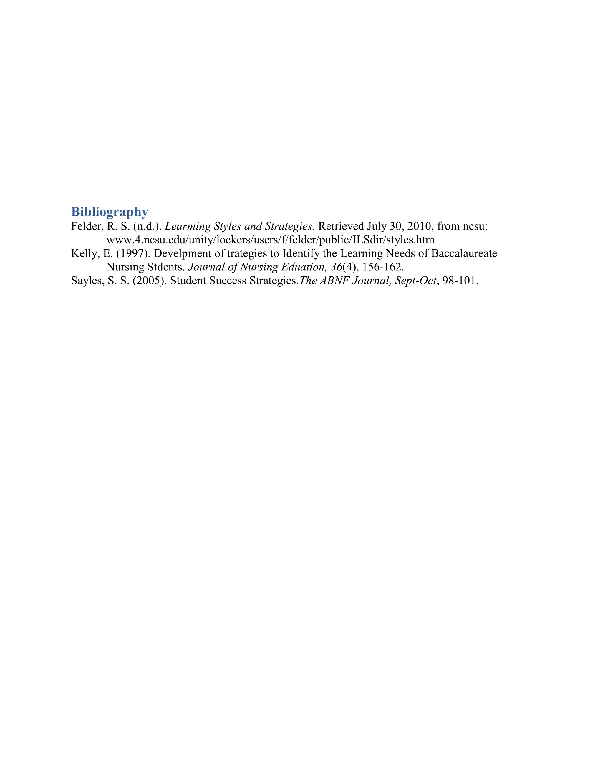 Bibliography
Felder, R. S. (n.d.). Learming Styles and Strategies. Retrieved July 30, 2010, from ncsu:
        www.4.ncsu.edu/unity/lockers/users/f/felder/public/ILSdir/styles.htm
Kelly, E. (1997). Develpment of trategies to Identify the Learning Needs of Baccalaureate
        Nursing Stdents. Journal of Nursing Eduation, 36(4), 156-162.
Sayles, S. S. (2005). Student Success Strategies.The ABNF Journal, Sept-Oct, 98-101.
 