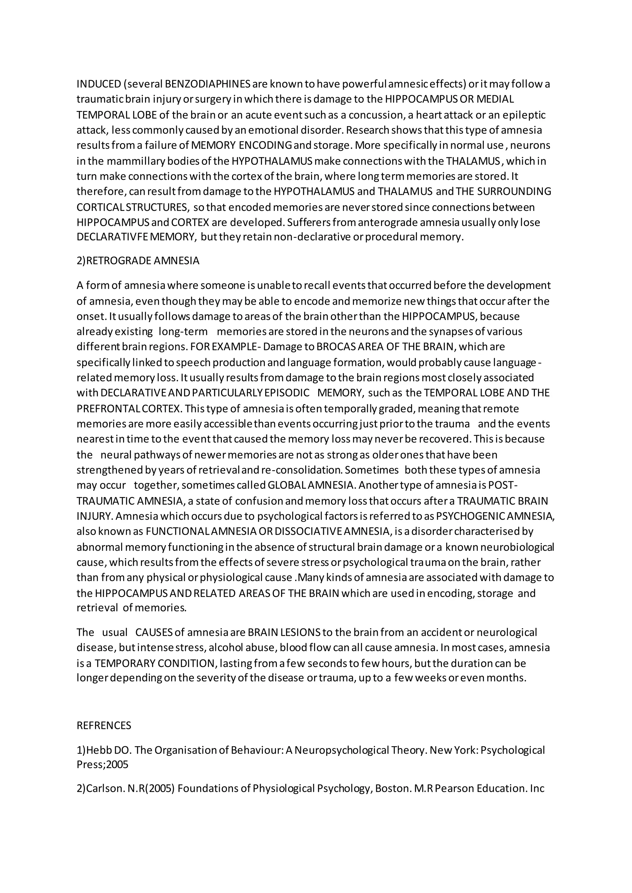 INDUCED (several BENZODIAPHINESare knowntohave powerfulamnesiceffects) oritmayfollowa
traumaticbrain injuryorsurgeryinwhichthere isdamage to the HIPPOCAMPUSOR MEDIAL
TEMPORAL LOBE of the brainor an acute eventsuchas a concussion,a heartattack or an epileptic
attack, lesscommonlycausedbyanemotional disorder.Researchshowsthatthistype of amnesia
resultsfroma failure of MEMORY ENCODINGandstorage.More specificallyinnormal use,neurons
inthe mammillarybodiesof the HYPOTHALAMUSmake connectionswiththe THALAMUS,whichin
turn make connectionswiththe cortex of the brain,where longtermmemoriesare stored.It
therefore,canresultfromdamage tothe HYPOTHALAMUS and THALAMUS andTHE SURROUNDING
CORTICALSTRUCTURES, sothat encodedmemoriesare neverstoredsince connectionsbetween
HIPPOCAMPUSandCORTEX are developed.Sufferersfromanterograde amnesiausuallyonlylose
DECLARATIVFEMEMORY, buttheyretainnon-declarative orprocedural memory.
2)RETROGRADE AMNESIA
A formof amnesiawhere someone isunabletorecall eventsthatoccurredbefore the development
of amnesia,eventhoughtheymaybe able to encode andmemorize new thingsthatoccurafter the
onset.Itusuallyfollowsdamage toareasof the brainotherthan the HIPPOCAMPUS,because
alreadyexisting long-term memoriesare storedinthe neuronsandthe synapsesof various
differentbrainregions.FOREXAMPLE- Damage toBROCASAREA OF THE BRAIN,whichare
specificallylinkedtospeechproductionandlanguage formation,wouldprobablycause language-
relatedmemoryloss.Itusuallyresultsfromdamage tothe brainregionsmostcloselyassociated
withDECLARATIVEANDPARTICULARLYEPISODIC MEMORY, such as the TEMPORAL LOBE AND THE
PREFRONTALCORTEX. Thistype of amnesiaisoftentemporallygraded,meaningthatremote
memoriesare more easilyaccessiblethaneventsoccurringjustpriortothe trauma andthe events
nearestintime tothe eventthatcausedthe memory lossmayneverbe recovered.Thisisbecause
the neural pathwaysof newermemoriesare notas strongas olderonesthathave been
strengthenedbyyears of retrievalandre-consolidation.Sometimes boththese typesof amnesia
may occur together,sometimescalledGLOBALAMNESIA.Anothertype of amnesiaisPOST-
TRAUMATIC AMNESIA,a state of confusionandmemory lossthatoccurs aftera TRAUMATIC BRAIN
INJURY.Amnesiawhichoccursdue to psychological factorsisreferredtoasPSYCHOGENICAMNESIA,
alsoknownas FUNCTIONALAMNESIA ORDISSOCIATIVEAMNESIA,isadisordercharacterisedby
abnormal memoryfunctioninginthe absence of structural braindamage ora knownneurobiological
cause,whichresultsfromthe effectsof severe stressorpsychological traumaonthe brain,rather
than fromany physical orphysiological cause .Manykindsof amnesiaare associatedwithdamage to
the HIPPOCAMPUSANDRELATED AREASOF THE BRAIN whichare usedinencoding,storage and
retrieval of memories.
The usual CAUSESof amnesiaare BRAIN LESIONSto the brainfrom an accidentor neurological
disease, butintensestress,alcohol abuse,blood flow canall cause amnesia.Inmostcases,amnesia
isa TEMPORARY CONDITION,lastingfromafew secondstofew hours,butthe durationcan be
longerdependingonthe severityof the disease ortrauma,upto a few weeksorevenmonths.
REFRENCES
1)HebbDO. The Organisationof Behaviour:A Neuropsychological Theory.New York:Psychological
Press;2005
2)Carlson.N.R(2005) Foundations of Physiological Psychology,Boston.M.RPearson Education. Inc
 