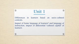 Unit 1
Differences in learners based on socio-cultural
contexts:
Impact of home language of learners’ and language of
instruction, impact of differential ‘cultural capital’ of
learners.
 