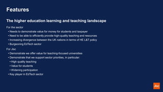 Features
For the sector
• Needs to demonstrate value for money for students and taxpayer
• Need to be able to efficiently ...