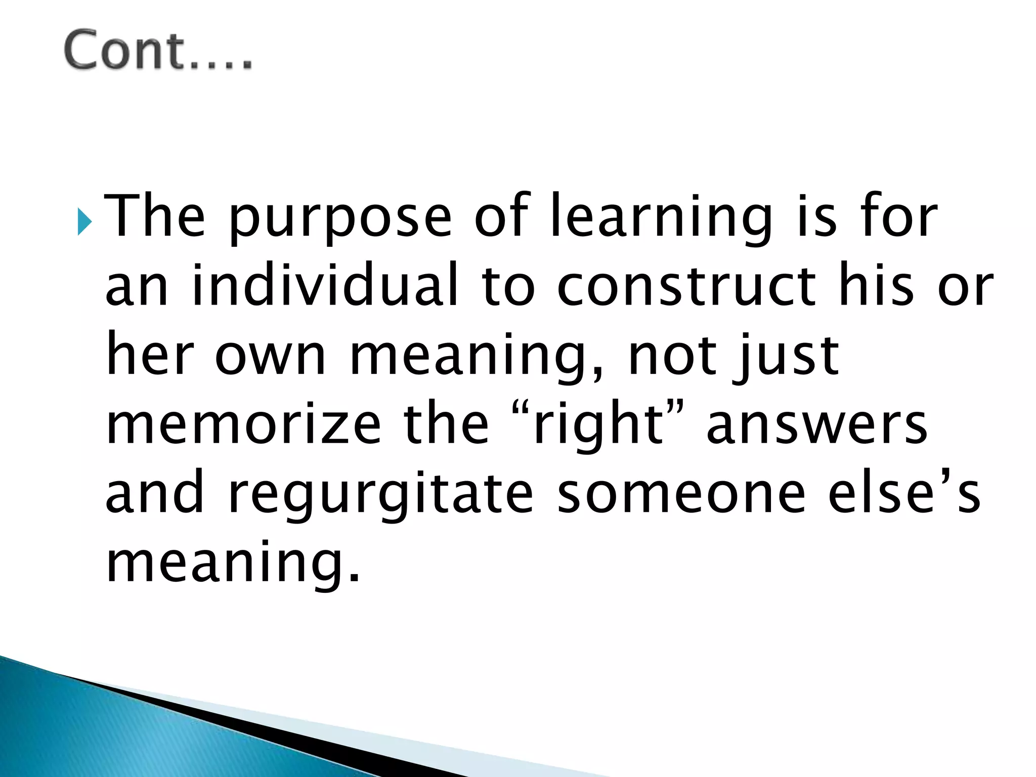  The purpose of learning is for
an individual to construct his or
her own meaning, not just
memorize the “right” answers
and regurgitate someone else’s
meaning.
 