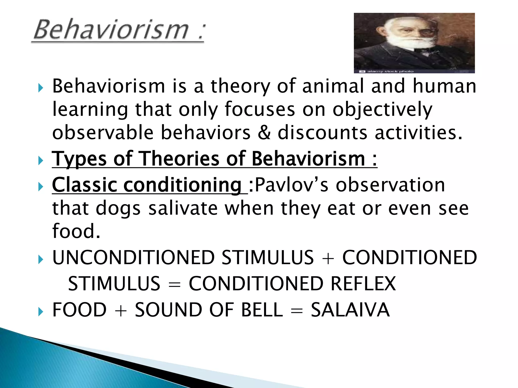  Behaviorism is a theory of animal and human
learning that only focuses on objectively
observable behaviors & discounts activities.
 Types of Theories of Behaviorism :
 Classic conditioning :Pavlov’s observation
that dogs salivate when they eat or even see
food.
 UNCONDITIONED STIMULUS + CONDITIONED
STIMULUS = CONDITIONED REFLEX
 FOOD + SOUND OF BELL = SALAIVA
 