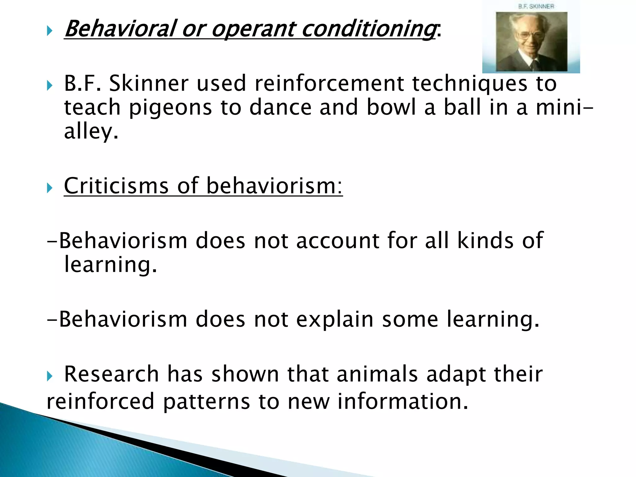  Behavioral or operant conditioning:
 B.F. Skinner used reinforcement techniques to
teach pigeons to dance and bowl a ball in a mini-
alley.
 Criticisms of behaviorism:
-Behaviorism does not account for all kinds of
learning.
-Behaviorism does not explain some learning.
 Research has shown that animals adapt their
reinforced patterns to new information.
 