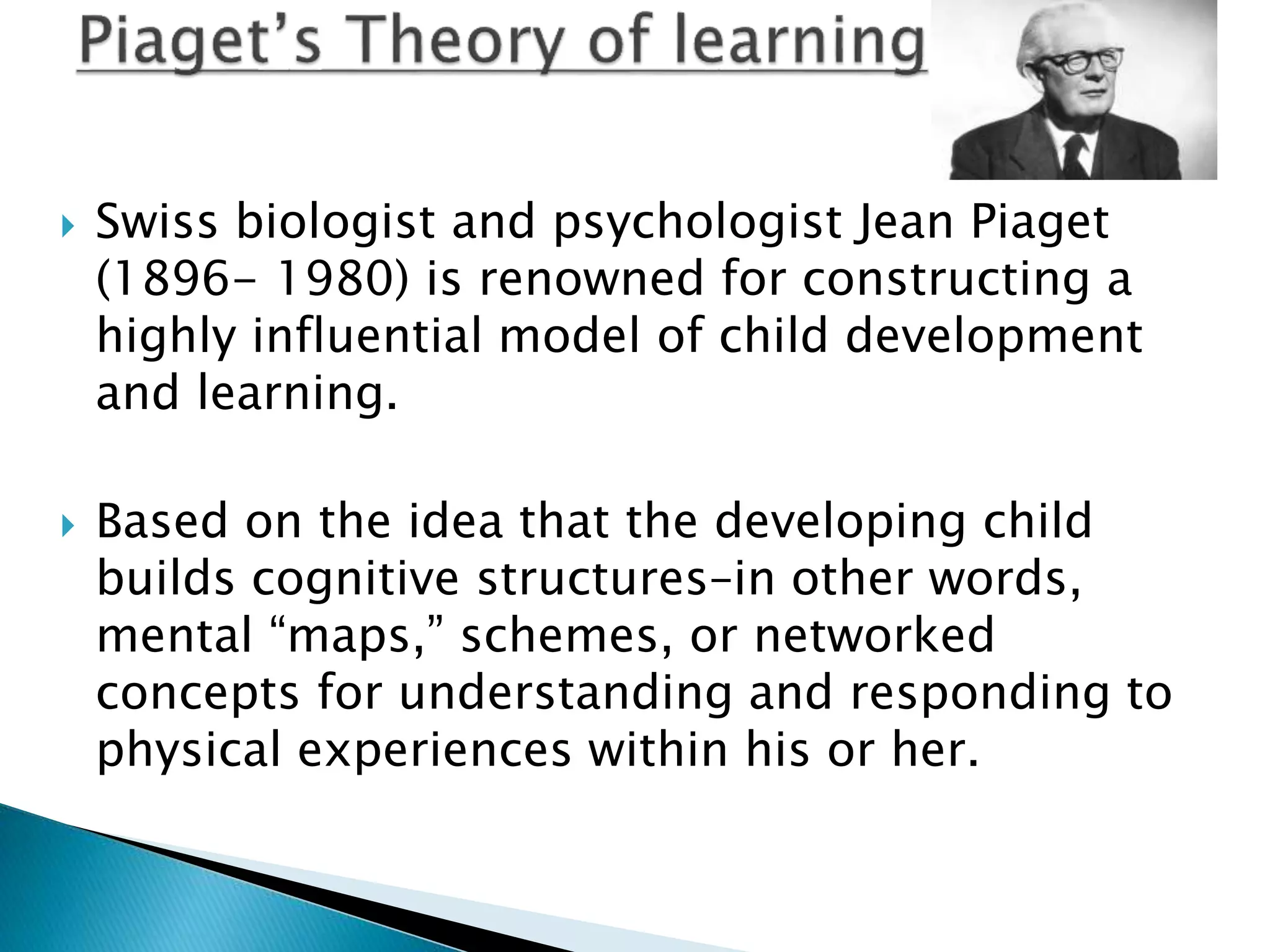  Swiss biologist and psychologist Jean Piaget
(1896- 1980) is renowned for constructing a
highly influential model of child development
and learning.
 Based on the idea that the developing child
builds cognitive structures–in other words,
mental “maps,” schemes, or networked
concepts for understanding and responding to
physical experiences within his or her.
 