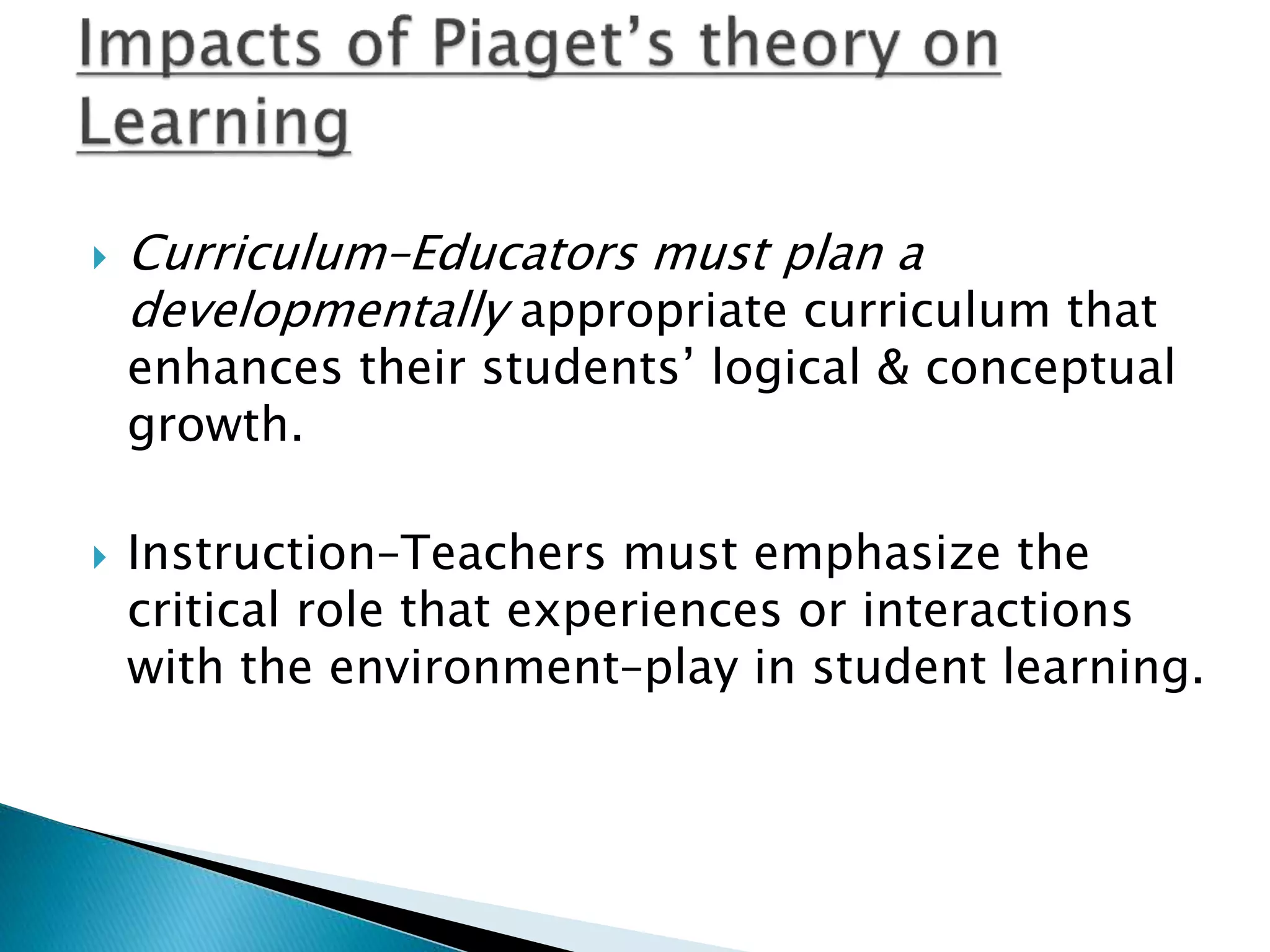  Curriculum–Educators must plan a
developmentally appropriate curriculum that
enhances their students’ logical & conceptual
growth.
 Instruction–Teachers must emphasize the
critical role that experiences or interactions
with the environment–play in student learning.
 
