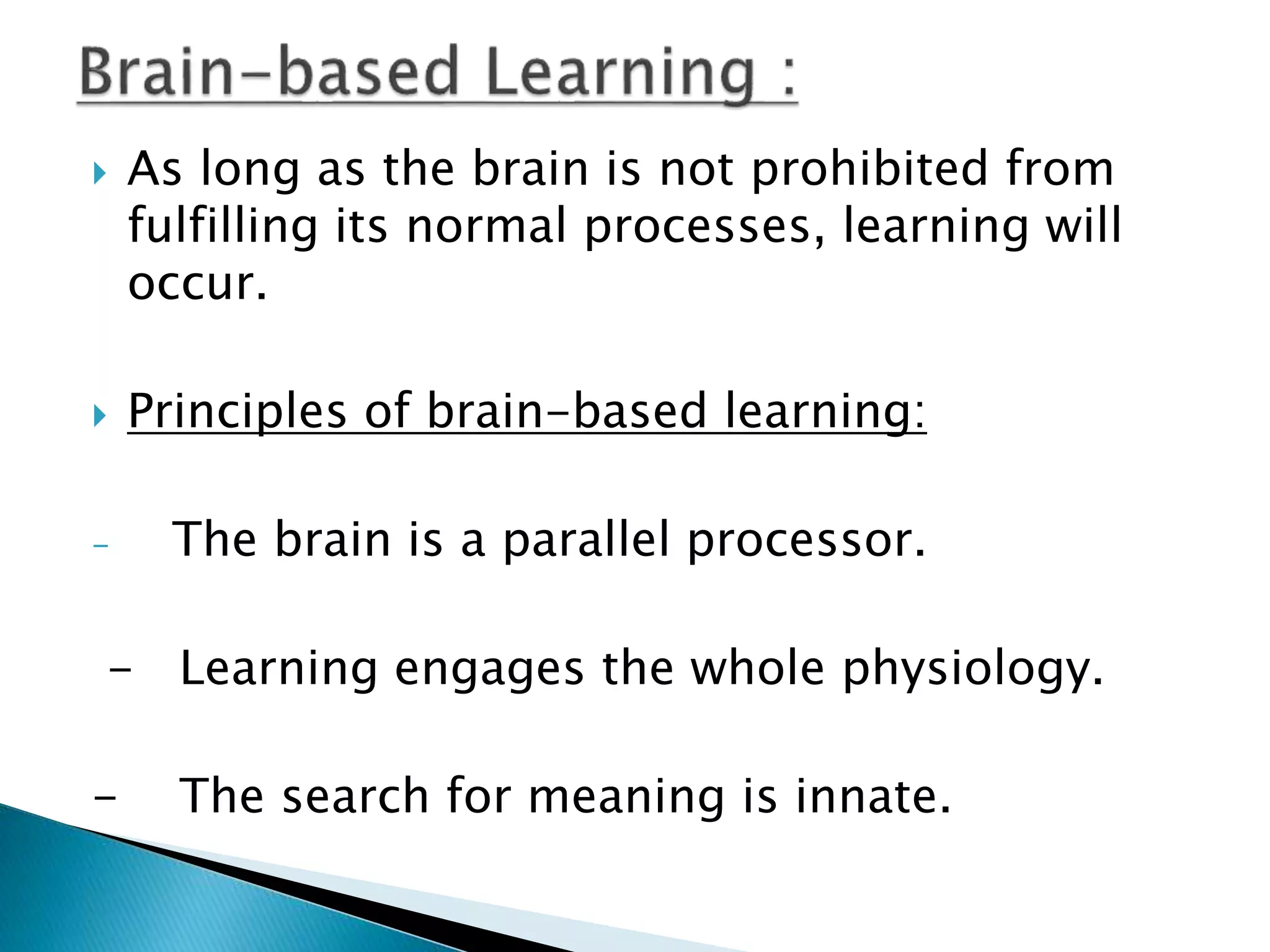  As long as the brain is not prohibited from
fulfilling its normal processes, learning will
occur.
 Principles of brain-based learning:
- The brain is a parallel processor.
- Learning engages the whole physiology.
- The search for meaning is innate.
 