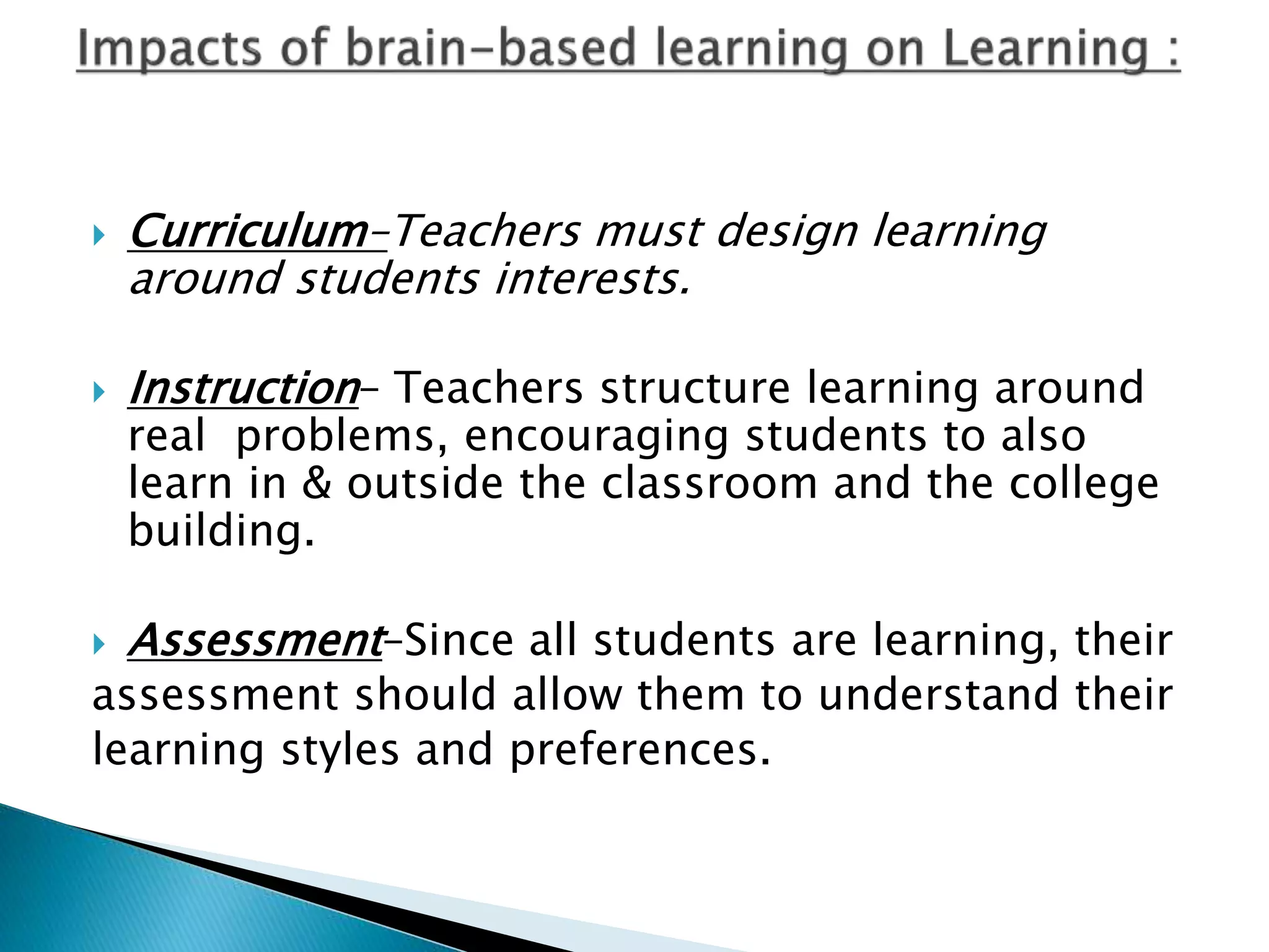  Curriculum–Teachers must design learning
around students interests.
 Instruction– Teachers structure learning around
real problems, encouraging students to also
learn in & outside the classroom and the college
building.
 Assessment–Since all students are learning, their
assessment should allow them to understand their
learning styles and preferences.
 