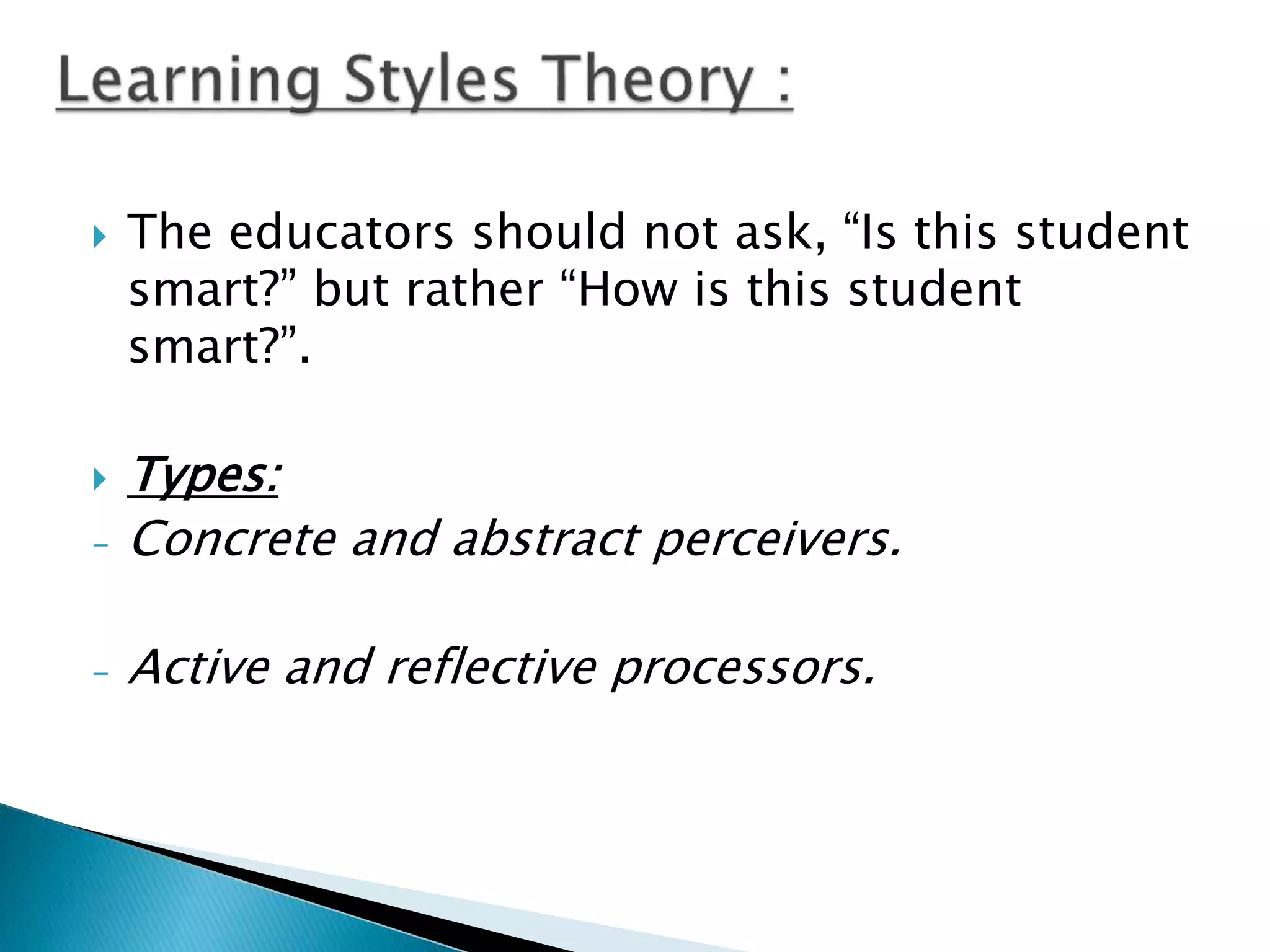  The educators should not ask, “Is this student
smart?” but rather “How is this student
smart?”.
 Types:
- Concrete and abstract perceivers.
- Active and reflective processors.
 