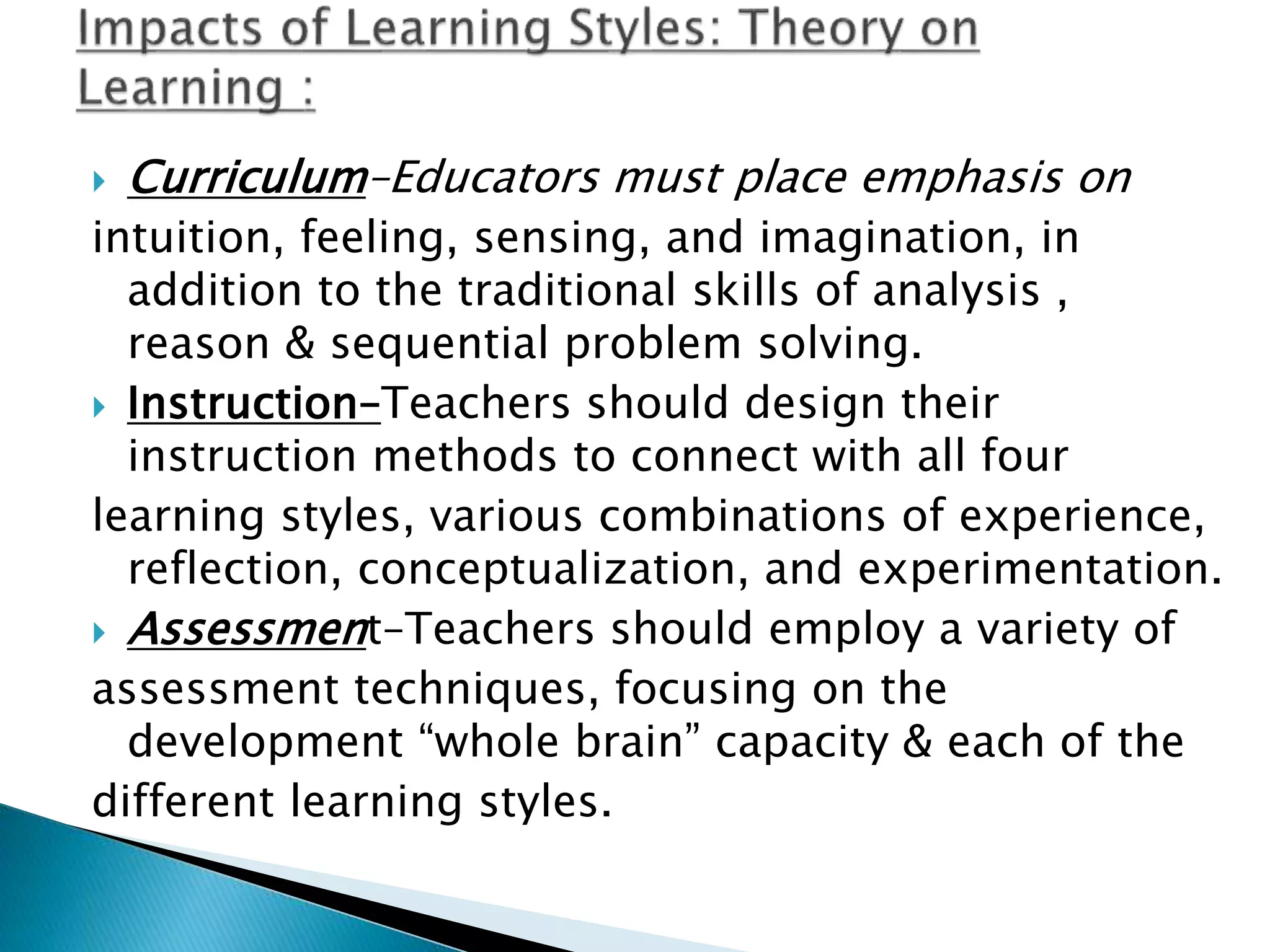  Curriculum–Educators must place emphasis on
intuition, feeling, sensing, and imagination, in
addition to the traditional skills of analysis ,
reason & sequential problem solving.
 Instruction–Teachers should design their
instruction methods to connect with all four
learning styles, various combinations of experience,
reflection, conceptualization, and experimentation.
 Assessment–Teachers should employ a variety of
assessment techniques, focusing on the
development “whole brain” capacity & each of the
different learning styles.
 
