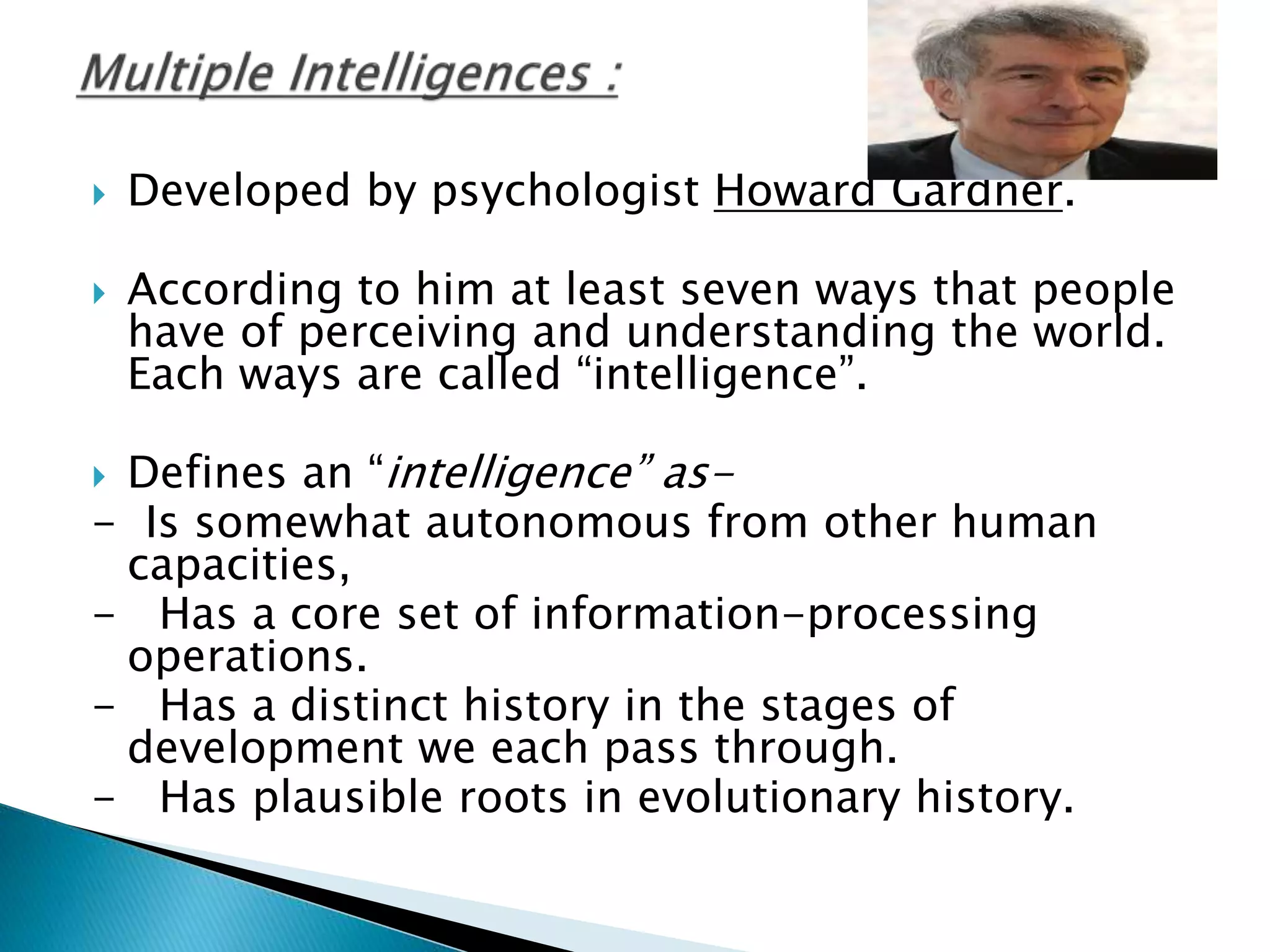  Developed by psychologist Howard Gardner.
 According to him at least seven ways that people
have of perceiving and understanding the world.
Each ways are called “intelligence”.
 Defines an “intelligence” as-
- Is somewhat autonomous from other human
capacities,
- Has a core set of information-processing
operations.
- Has a distinct history in the stages of
development we each pass through.
- Has plausible roots in evolutionary history.
 
