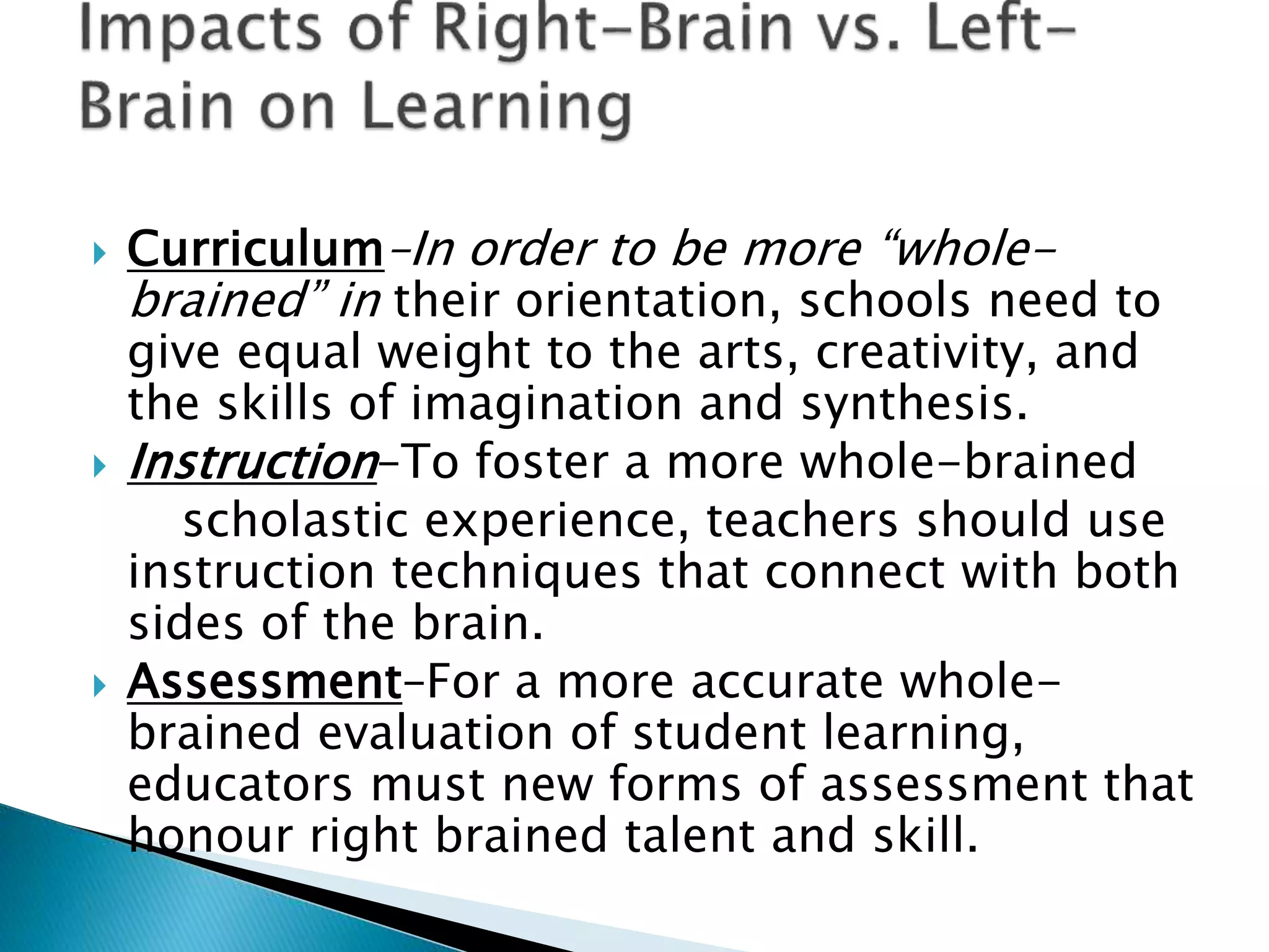  Curriculum–In order to be more “whole-
brained” in their orientation, schools need to
give equal weight to the arts, creativity, and
the skills of imagination and synthesis.
 Instruction–To foster a more whole-brained
scholastic experience, teachers should use
instruction techniques that connect with both
sides of the brain.
 Assessment–For a more accurate whole-
brained evaluation of student learning,
educators must new forms of assessment that
honour right brained talent and skill.
 