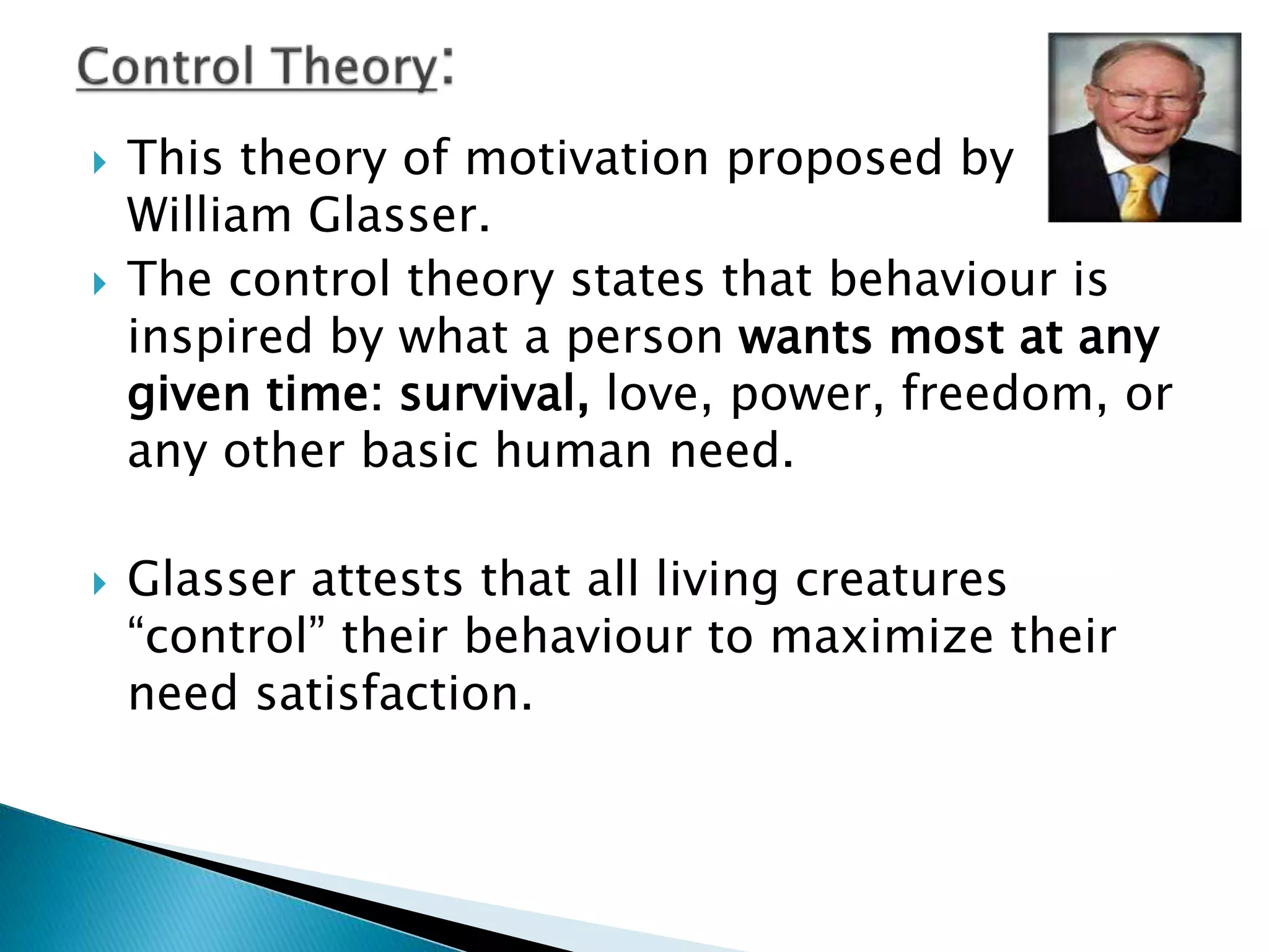  This theory of motivation proposed by
William Glasser.
 The control theory states that behaviour is
inspired by what a person wants most at any
given time: survival, love, power, freedom, or
any other basic human need.
 Glasser attests that all living creatures
“control” their behaviour to maximize their
need satisfaction.
 