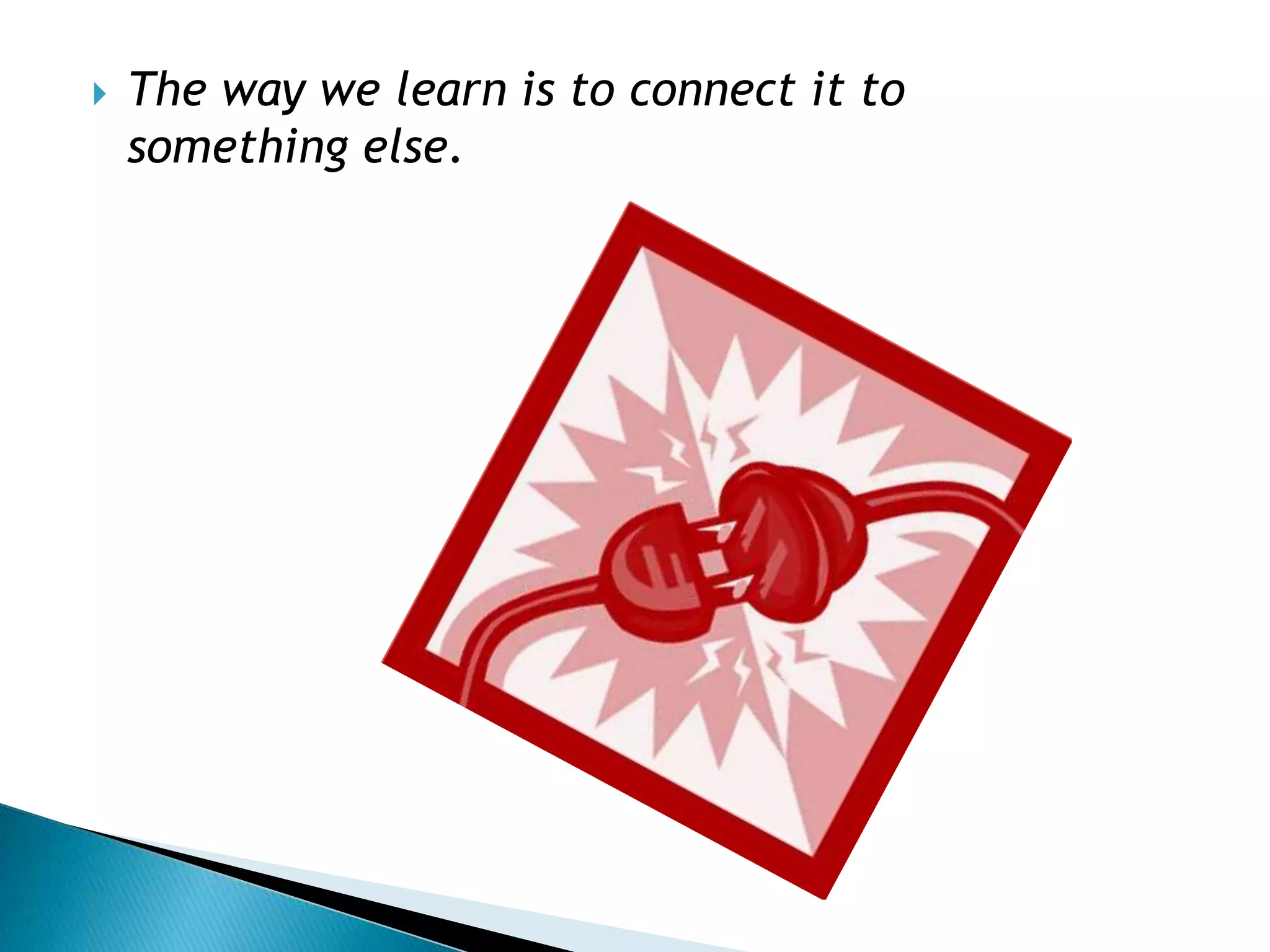 The way we learn is to connect it to
something else.
 