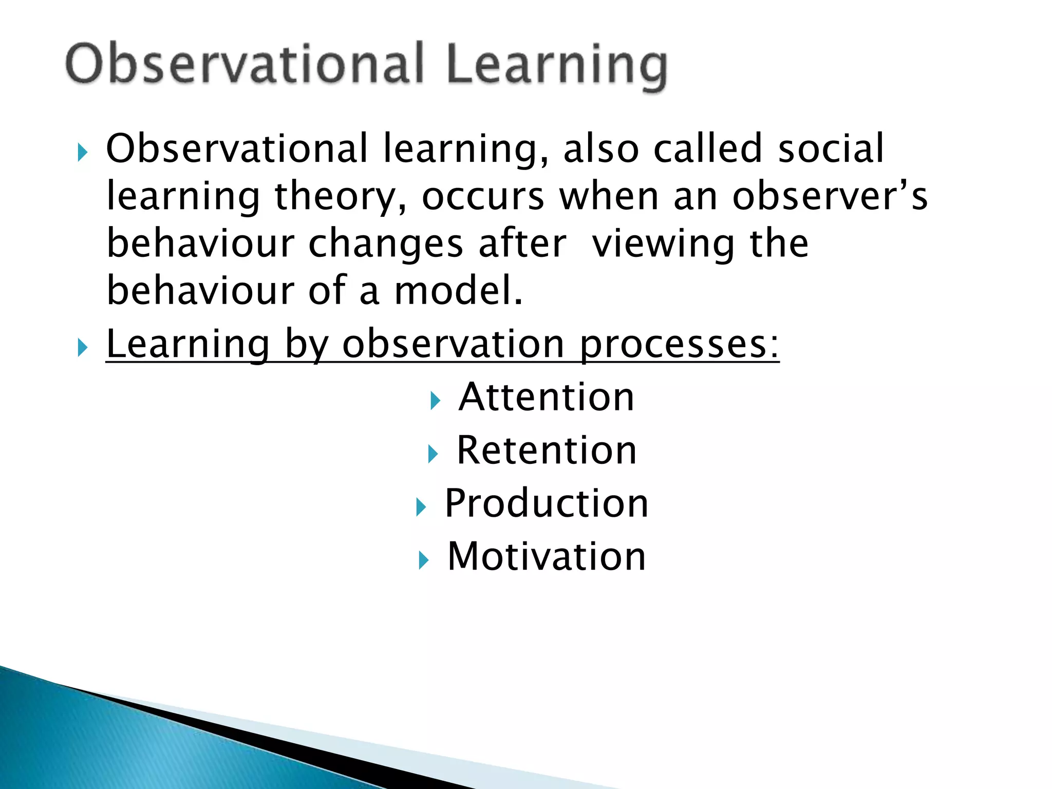  Observational learning, also called social
learning theory, occurs when an observer’s
behaviour changes after viewing the
behaviour of a model.
 Learning by observation processes:
 Attention
 Retention
 Production
 Motivation
 