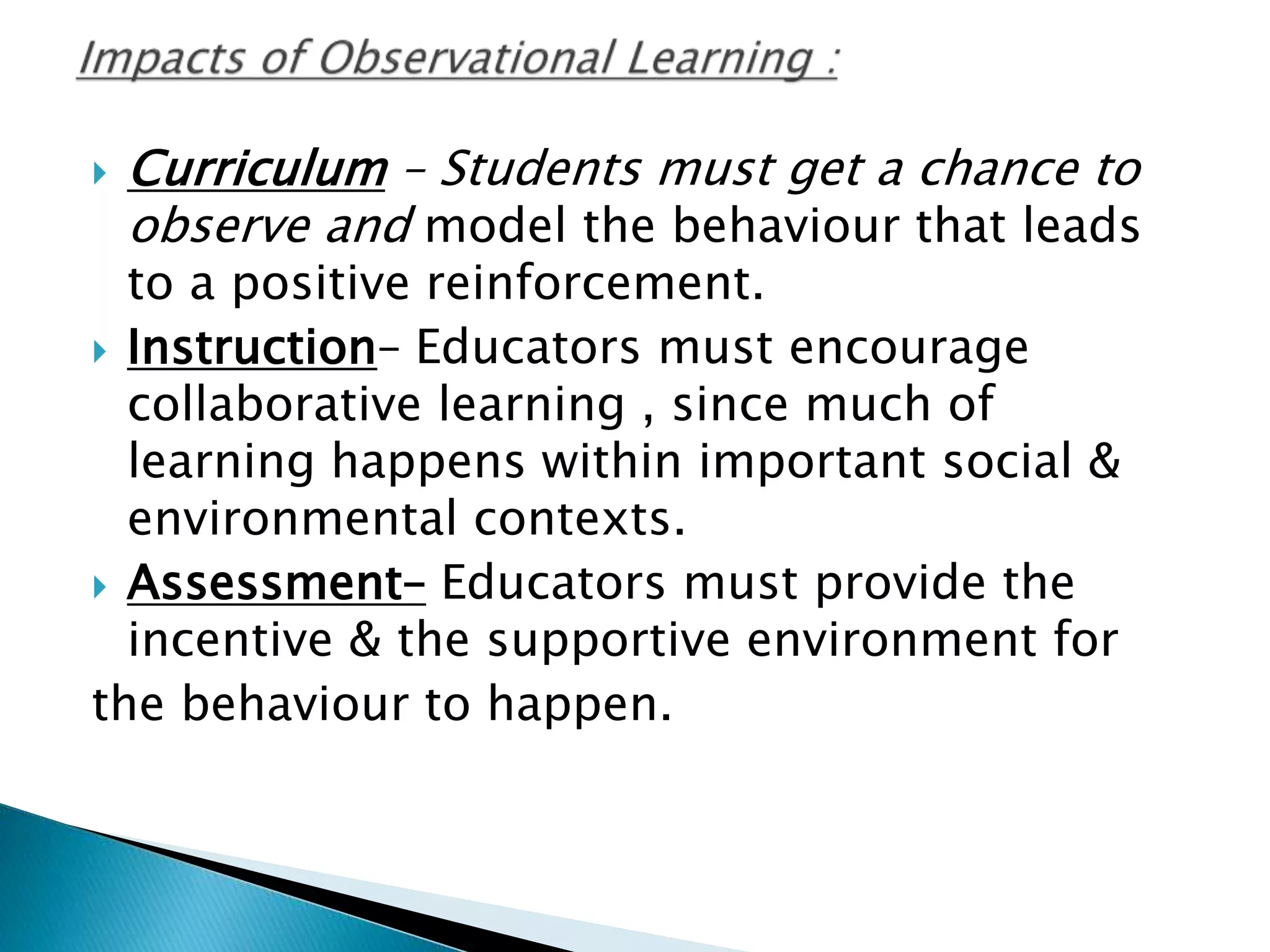 Curriculum – Students must get a chance to
observe and model the behaviour that leads
to a positive reinforcement.
 Instruction– Educators must encourage
collaborative learning , since much of
learning happens within important social &
environmental contexts.
 Assessment– Educators must provide the
incentive & the supportive environment for
the behaviour to happen.
 