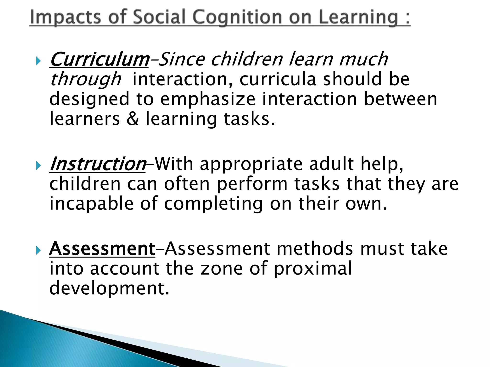 Curriculum–Since children learn much
through interaction, curricula should be
designed to emphasize interaction between
learners & learning tasks.
 Instruction–With appropriate adult help,
children can often perform tasks that they are
incapable of completing on their own.
 Assessment–Assessment methods must take
into account the zone of proximal
development.
 
