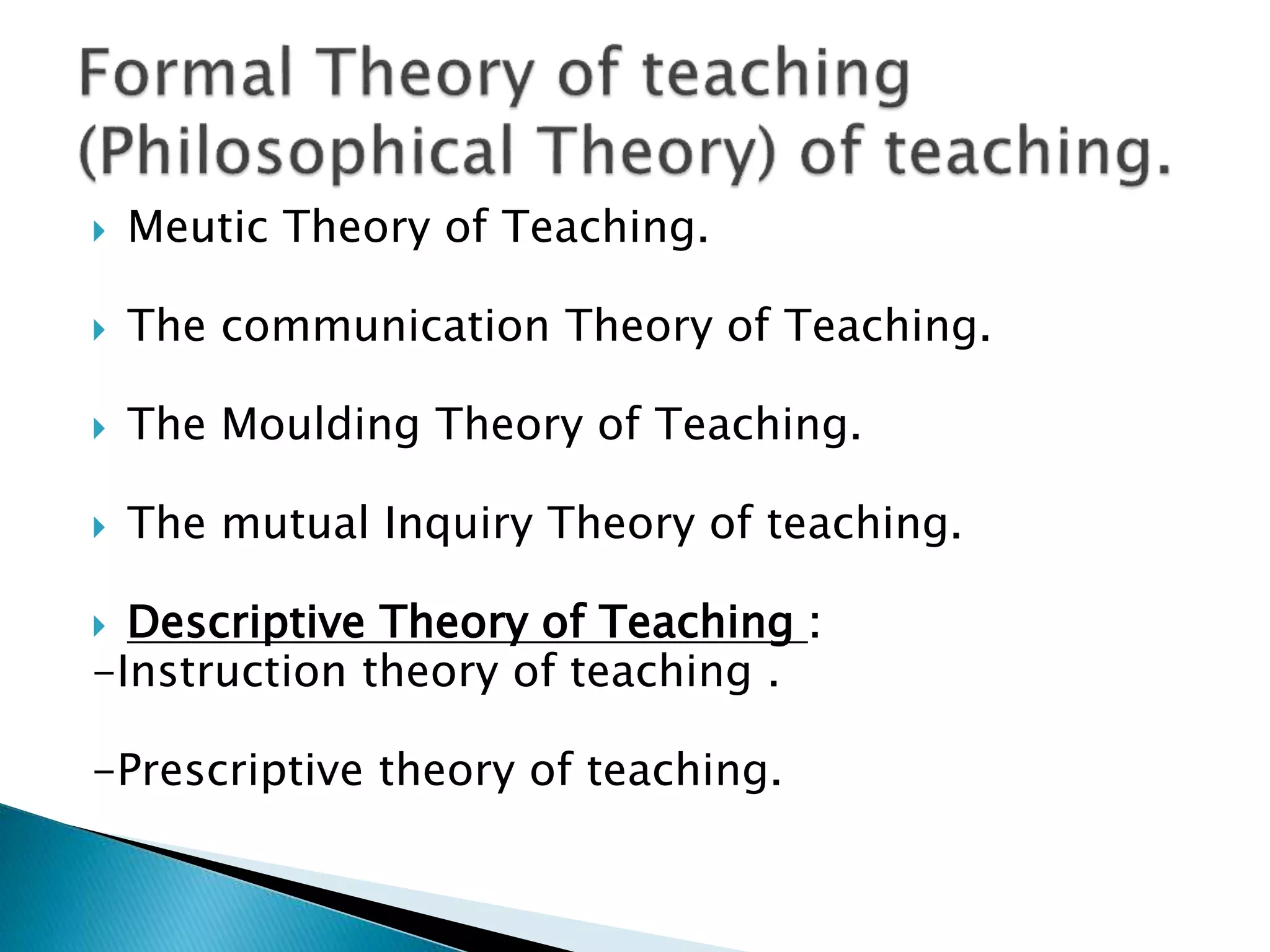  Meutic Theory of Teaching.
 The communication Theory of Teaching.
 The Moulding Theory of Teaching.
 The mutual Inquiry Theory of teaching.
 Descriptive Theory of Teaching :
-Instruction theory of teaching .
-Prescriptive theory of teaching.
 