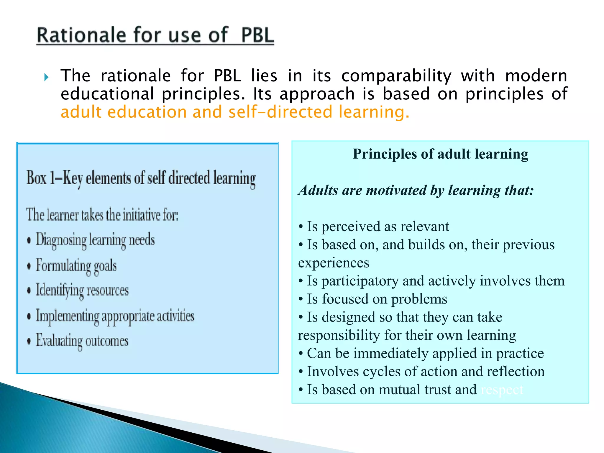  The rationale for PBL lies in its comparability with modern
educational principles. Its approach is based on principles of
adult education and self-directed learning.
Principles of adult learning
Adults are motivated by learning that:
• Is perceived as relevant
• Is based on, and builds on, their previous
experiences
• Is participatory and actively involves them
• Is focused on problems
• Is designed so that they can take
responsibility for their own learning
• Can be immediately applied in practice
• Involves cycles of action and reflection
• Is based on mutual trust and respect
 