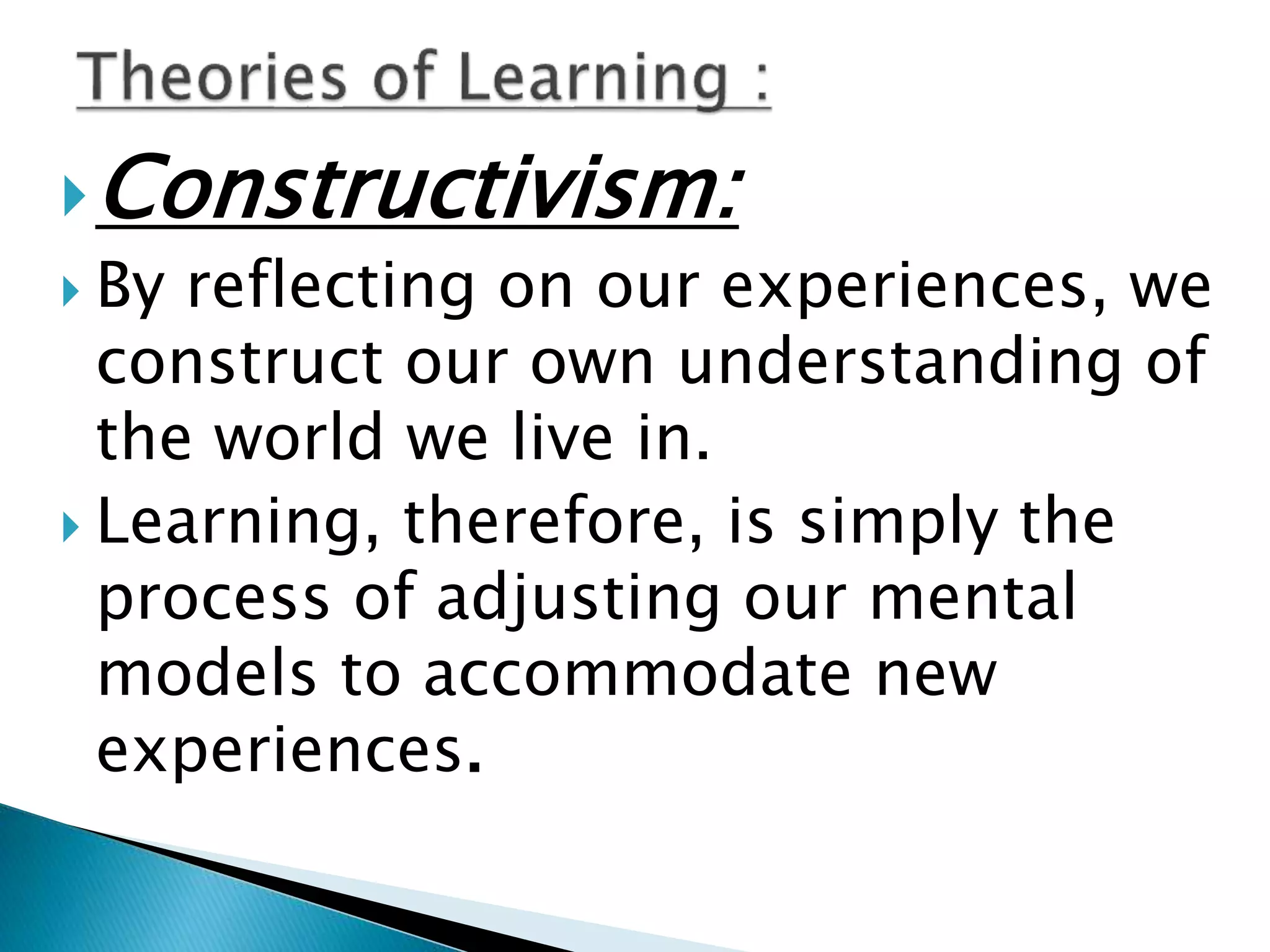 Constructivism:
 By reflecting on our experiences, we
construct our own understanding of
the world we live in.
 Learning, therefore, is simply the
process of adjusting our mental
models to accommodate new
experiences.
 