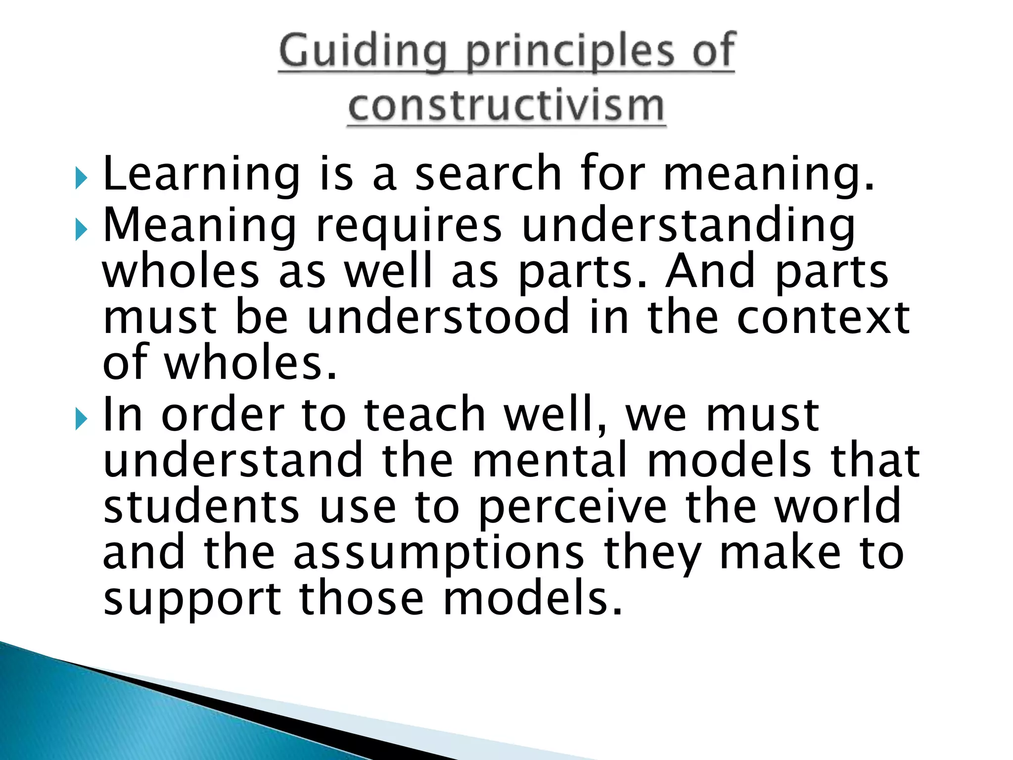  Learning is a search for meaning.
 Meaning requires understanding
wholes as well as parts. And parts
must be understood in the context
of wholes.
 In order to teach well, we must
understand the mental models that
students use to perceive the world
and the assumptions they make to
support those models.
 