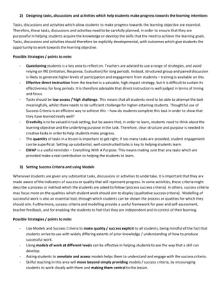 2) Designing tasks, discussions and activities which help students make progress towards the learning intentions

Tasks, discussions and activities which allow students to make progress towards the learning objective are essential.
Therefore, these tasks, discussions and activities need to be carefully planned, in order to ensure that they are
purposeful in helping students acquire the knowledge or develop the skills that the need to achieve the learning goals.
Tasks, discussions and activities should therefore be explicitly developmental, with outcomes which give students the
opportunity to work towards the learning objective.

Possible Strategies / points to note:

    -   Questioning students is a key area to reflect on. Teachers are advised to use a range of strategies, and avoid
        relying on IRE (Initiation, Response, Evaluation) for long periods. Instead, structured group and paired discussion
        is likely to generate higher levels of participation and engagement from students – training is available on this.
    -   Effective direct instruction from the teacher is a valuable, high-impact strategy, but it is difficult to sustain its
        effectiveness for long periods. It is therefore advisable that direct instruction is well-judged in terms of timing
        and focus.
    -   Tasks should be low access / high challenge. This means that all students need to be able to attempt the task
        meaningfully, whilst there needs to be sufficient challenge for higher-attaining students. Thoughtful use of
        Success Criteria is an efficient way to achieve this – how do students complete this task in order to show that
        they have learned really well?
    -   Creativity is to be valued in task setting, but be aware that, in order to learn, students need to think about the
        learning objective and the underlying purpose in the task. Therefore, clear structure and purpose is needed in
        creative tasks in order to help students make progress.
    -   The quantity of tasks in a lesson is important to get right; if too many tasks are provided, student engagement
        can be superficial. Setting up substantial, well-constructed tasks is key to helping students learn.
    -   EWAP is a useful reminder – Everything With A Purpose. This means making sure that any tasks which are
        provided make a real contribution to helping the students to learn.

    3) Setting Success Criteria and using Models

Whenever students are given any substantial tasks, discussions or activities to undertake, it is important that they are
made aware of the indicators of success or quality that will represent progress. In some activities, these criteria might
describe a process or method which the students are asked to follow (process success criteria). In others, success criteria
may focus more on the qualities which student work should aim to display (qualitative success criteria). Modelling of
successful work is also an essential tool, through which students can be shown the process or qualities for which they
should aim. Furthermore, success criteria and modelling provide a useful framework for peer and self-assessment,
teacher feedback, and for enabling the students to feel that they are independent and in control of their learning.

Possible Strategies / points to note:

    -   Use Models and Success Criteria to make quality / success explicit to all students, being mindful of the fact that
        students arrive to use with widely differing extents of prior knowledge / understanding of how to produce
        successful work.
    -   Using models of work at different levels can be effective in helping students to see the way that a skill can
        develop.
    -   Asking students to annotate and assess models helps them to understand and engage with the success criteria.
    -   Skilful teaching in this area will move beyond simply providing models / success criteria, by encouraging
        students to work closely with them and making them central to the lesson.
 