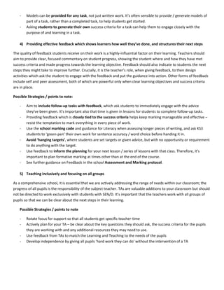 -   Models can be provided for any task, not just written work. It’s often sensible to provide / generate models of
        part of a task, rather than a completed task, to help students get started.
    -   Asking students to generate their own success criteria for a task can help them to engage closely with the
        purpose of and learning in a task.

    4) Providing effective feedback which shows learners how well they’ve done, and structures their next steps

The quality of feedback students receive on their work is a highly-influential factor on their learning. Teachers should
aim to provide clear, focused commentary on student progress, showing the student where and how they have met
success criteria and made progress towards the learning objective. Feedback should also indicate to students the next
steps they might take to improve further. Crucially, it is the teacher’s role, when giving feedback, to then design
activities which ask the student to engage with the feedback and put the guidance into action. Other forms of feedback
include self and peer assessment, both of which are powerful only when clear learning objectives and success criteria
are in place.

Possible Strategies / points to note:

    -   Aim to include follow-up tasks with feedback, which ask students to immediately engage with the advice
        they’ve been given. It’s important also that time is given in lessons for students to complete follow-up tasks.
    -   Providing feedback which is closely tied to the success criteria helps keep marking manageable and effective –
        resist the temptation to mark everything in every piece of work.
    -   Use the school marking code and guidance for Literacy when assessing longer pieces of writing, and ask KS3
        students to ‘green-pen’ their own work for sentence accuracy / word choice before handing it in.
    -   Avoid ‘hanging targets’, where students are set targets or given advice, but with no opportunity or requirement
        to do anything with the target.
    -   Use feedback to inform the planning for your next lesson / series of lessons with that class. Therefore, it’s
        important to plan formative marking at times other than at the end of the course.
    -   See further guidance on Feedback in the school Assessment and Marking protocol.

    5) Teaching inclusively and focusing on all groups

As a comprehensive school, it is essential that we are actively addressing the range of needs within our classroom; the
progress of all pupils is the responsibility of the subject teacher. TAs are valuable additions to your classroom but should
not be directed to work exclusively with students with SEN/D. It’s important that the teachers work with all groups of
pupils so that we can be clear about the next steps in their learning.

    Possible Strategies / points to note

    -   Rotate focus for support so that all students get specific teacher-time
    -   Actively plan for your TA – be clear about the key questions they should ask, the success criteria for the pupils
        they are working with and any additional resources they may need to use.
    -   Use feedback from TAs to match the Learning and Teaching to the needs of the pupils
    -   Develop independence by giving all pupils ‘hard work they can do’ without the intervention of a TA
 