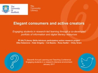 Elegant consumers and active creators
Engaging students in research-led learning through a co-developed
portfolio of information and digital literacy resources
A SALT/Library Skills Advisors participatory action research project
Elka Hubenova – Kate Grigsby – Cat Bazela – Rosa Sadler – Vicky Grant
Eleventh Annual Learning and Teaching Conference
Engaging students in a research-intensive environment
January 2017
 