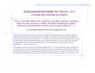 1
A Decision/Action Model for Soccer – Pt 9
Learning and teaching curriculums
“There is one basic golden rule. Coaching is not about technique; coaching is
about the game and how it unfolds, and about developing the player’s
proficiency and competitive maturity, and it is about enjoyment.” [26]
A curriculum should reflect and enable this rule
“We develop national curriculums, ambitious corporate training programs, complex schooling
systems. We wish to cause learning, to take charge of it, direct it, accelerate it, demand it, or
even simply stop getting in the way of it… Therefore, our perspectives on learning matter: what
we think about learning influences where we recognize learning, as well as what we do when
we decide that we must do something about it – as individuals, as communities, and as
organizations.” Etienne Wenger [30]
“A learning curriculum consists of situated opportunities… [It] is a field of learning resources in
everyday practice viewed from the perspective of learners. A teaching curriculum, by contrast…
[structures] resources for learning, the meaning of what is learned… [and] is mediated through
an instructor’s participation, by an external view of what knowing is about.” Lave & Wenger [12]
 