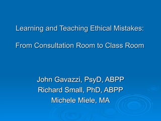 Learning and Teaching Ethical Mistakes: From Consultation Room to Class Room John Gavazzi, PsyD, ABPP Richard Small, PhD, ABPP Michele Miele, MA 