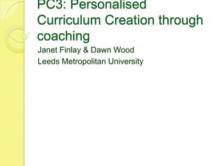 PC3: Personalised
Curriculum Creation through
coaching
Janet Finlay & Dawn Wood
Leeds Metropolitan University
 