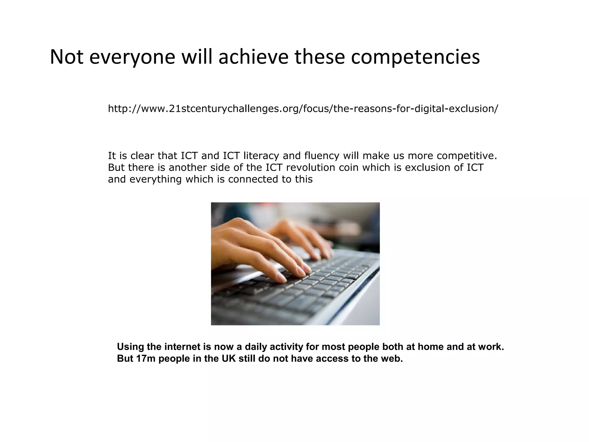 Not everyone will achieve these competencies

     http://www.21stcenturychallenges.org/focus/the-reasons-for-digital-exclusion/



     It is clear that ICT and ICT literacy and fluency will make us more competitive.
     But there is another side of the ICT revolution coin which is exclusion of ICT
     and everything which is connected to this




      Using the internet is now a daily activity for most people both at home and at work.
      But 17m people in the UK still do not have access to the web.
 