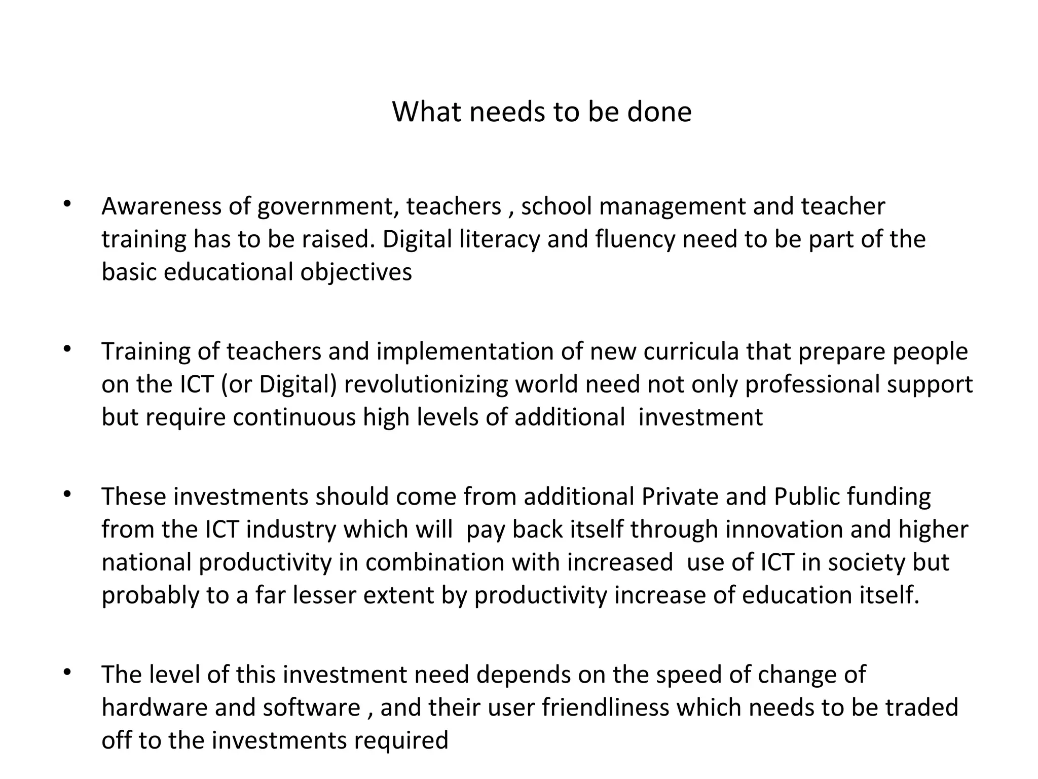 What needs to be done

•   Awareness of government, teachers , school management and teacher
    training has to be raised. Digital literacy and fluency need to be part of the
    basic educational objectives

•   Training of teachers and implementation of new curricula that prepare people
    on the ICT (or Digital) revolutionizing world need not only professional support
    but require continuous high levels of additional investment

•   These investments should come from additional Private and Public funding
    from the ICT industry which will pay back itself through innovation and higher
    national productivity in combination with increased use of ICT in society but
    probably to a far lesser extent by productivity increase of education itself.

•   The level of this investment need depends on the speed of change of
    hardware and software , and their user friendliness which needs to be traded
    off to the investments required
 