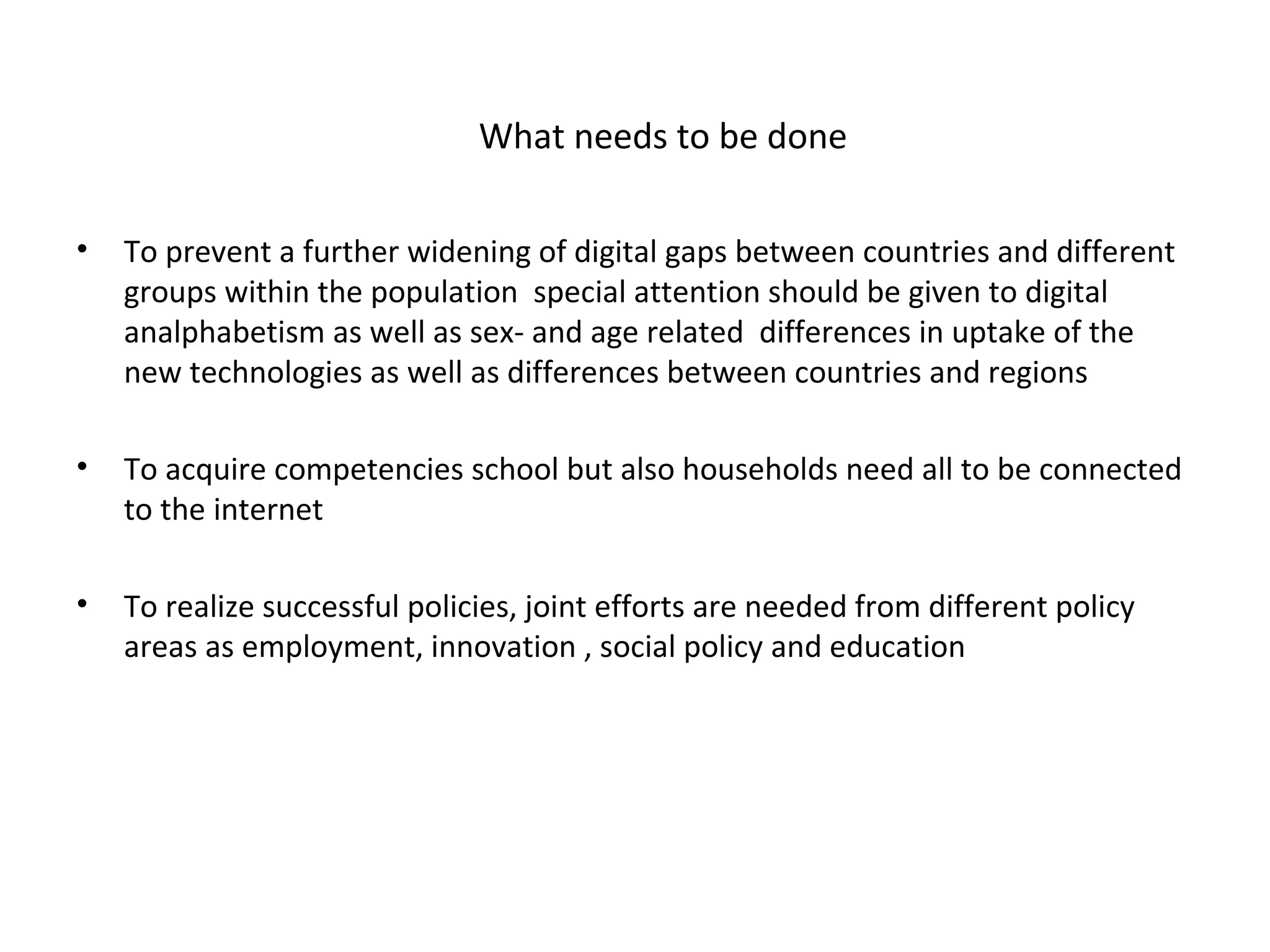 What needs to be done

•   To prevent a further widening of digital gaps between countries and different
    groups within the population special attention should be given to digital
    analphabetism as well as sex- and age related differences in uptake of the
    new technologies as well as differences between countries and regions

•   To acquire competencies school but also households need all to be connected
    to the internet

•   To realize successful policies, joint efforts are needed from different policy
    areas as employment, innovation , social policy and education
 