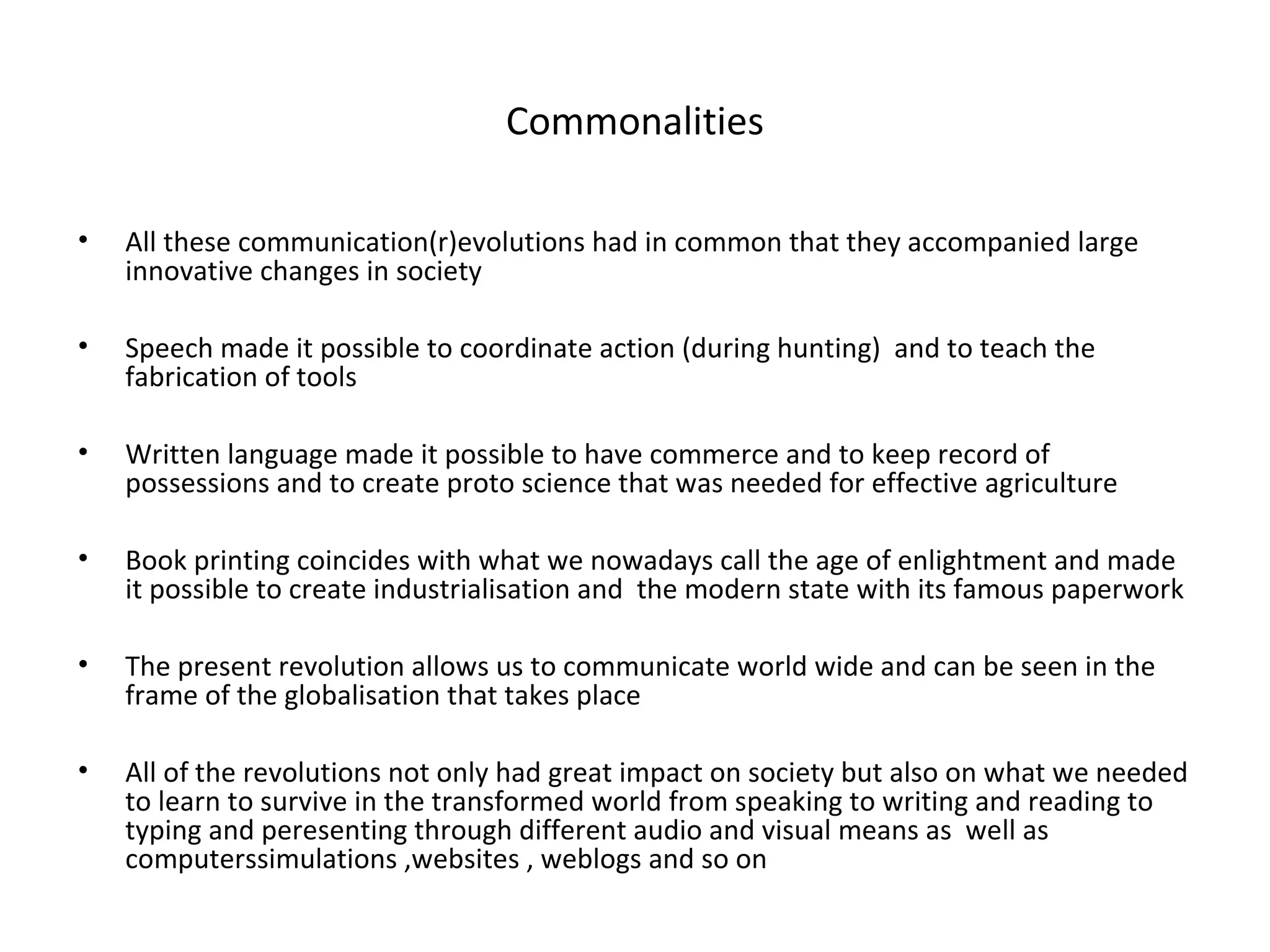 Commonalities

•   All these communication(r)evolutions had in common that they accompanied large
    innovative changes in society

•   Speech made it possible to coordinate action (during hunting) and to teach the
    fabrication of tools

•   Written language made it possible to have commerce and to keep record of
    possessions and to create proto science that was needed for effective agriculture

•   Book printing coincides with what we nowadays call the age of enlightment and made
    it possible to create industrialisation and the modern state with its famous paperwork

•   The present revolution allows us to communicate world wide and can be seen in the
    frame of the globalisation that takes place

•   All of the revolutions not only had great impact on society but also on what we needed
    to learn to survive in the transformed world from speaking to writing and reading to
    typing and peresenting through different audio and visual means as well as
    computerssimulations ,websites , weblogs and so on
 