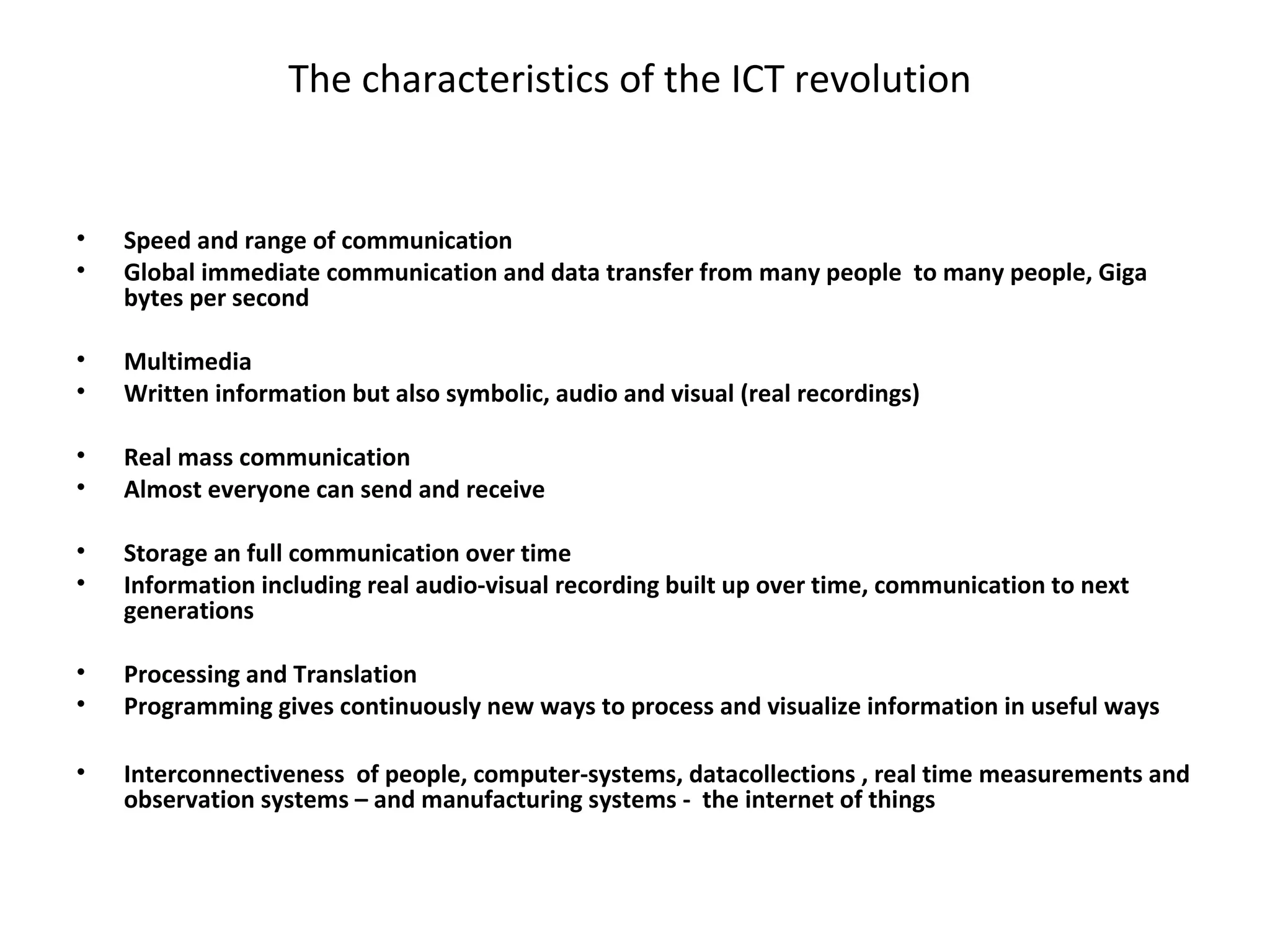 The characteristics of the ICT revolution


•   Speed and range of communication
•   Global immediate communication and data transfer from many people to many people, Giga
    bytes per second

•   Multimedia
•   Written information but also symbolic, audio and visual (real recordings)

•   Real mass communication
•   Almost everyone can send and receive

•   Storage an full communication over time
•   Information including real audio-visual recording built up over time, communication to next
    generations

•   Processing and Translation
•   Programming gives continuously new ways to process and visualize information in useful ways

•   Interconnectiveness of people, computer-systems, datacollections , real time measurements and
    observation systems – and manufacturing systems - the internet of things
 